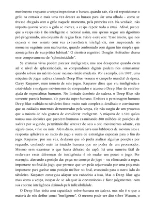 movimento enquanto a vespa inspecionar o buraco, quando sair, ela vai reposicionar o
grilo na entrada e mais uma vez descer ao buraco para dar uma olhada – como se
tivesse chegado com o grilo naquele momento, pela primeira vez. Na verdade, não
importa quantas vezes o grilo se mover, a vespa repete todo o ritual. Afinal, parece
que a vespa não é tão inteligente e racional assim, mas apenas segue um algoritmo
pré-programado, um conjunto de regras fixas. Fabre escreveu: “Esse inseto, que nos
espanta e nos assusta com sua extraordinária inteligência, nos surpreende no
momento seguinte com sua burrice, quando confrontado com algum fato simples que
aconteça fora de sua prática habitual.” O cientista cognitivo Douglas Hofstadter chama
esse comportamento de “sphexinicidade”.
Se criaturas vivas podem parecer inteligentes, mas nos desapontar quando caem
até o nível de sphexinicidade, os computadores digitais podem nos entusiasmar
quando sobem no mérito desse mesmo rótulo modesto. Por exemplo, em 1997, uma
máquina de jogar xadrez chamada Deep Blue venceu o campeão mundial da época,
Garry Kasparov, num torneio de seis jogos. Kasparov disse que viu inteligência e
criatividade em alguns movimentos do computador e acusou o Deep Blue de receber
ajuda de especialistas humanos. No limitado domínio do xadrez, o Deep Blue não
somente parecia humano, ele parecia super-humano. Embora o personagem humano
Deep Blue exibido no tabuleiro fosse muito mais complexo, detalhado e convincente
que os cuidados maternais demonstrados pela vespa, ele não surgiu de um processo
que a maioria de nós gostaria de considerar inteligente. A máquina de 1.500 quilos
tomou suas decisões que parecem humanas examinando 200 milhões de posições de
xadrez por segundo, permitindo-lhe antever de seis a oito movimentos adiante, em
alguns casos, vinte ou mais. Além disso, armazenava uma biblioteca de movimentos e
respostas aplicáveis ao início do jogo e outra de estratégias especiais para o fim do
jogo. Kasparov, por sua vez, declarou que só podia analisar algumas posições por
segundo, confiando mais na intuição humana que no poder de um processador.
Mesmo sem examinar o que havia debaixo do capô, há uma maneira fácil de
esclarecer essas diferenças de inteligência: é só mudar um pouco o jogo. Por
exemplo, alterando a posição das peças no começo do jogo – ou eliminando a regra,
importante no final do jogo, que permite que um peão seja trocado por uma peça mais
importante para ganhar uma posição melhor no final, avançando para o outro lado do
tabuleiro. Kasparov conseguia adaptar seu raciocínio a isso. Mas o Deep Blue agia
mais como a vespa, incapaz de se adequar às circunstâncias e fazer julgamentos, com
sua enorme inteligência dizimada pela inflexibilidade.
O Deep Blue tinha uma capacidade sobre-humana no xadrez, mas não é o que a
maioria de nós define como “inteligente”. O mesmo pode ser dito sobre Watson, o
 