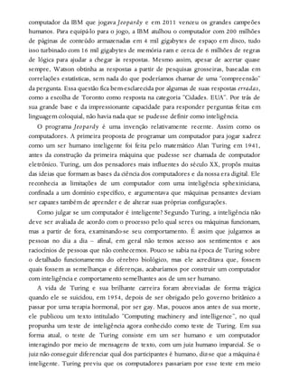 computador da IBM que jogava Jeopardy e em 2011 venceu os grandes campeões
humanos. Para equipá-lo para o jogo, a IBM atulhou o computador com 200 milhões
de páginas de conteúdo armazenadas em 4 mil gigabytes de espaço em disco, tudo
isso turbinado com 16 mil gigabytes de memória ram e cerca de 6 milhões de regras
de lógica para ajudar a chegar às respostas. Mesmo assim, apesar de acertar quase
sempre, Watson obtinha as respostas a partir de pesquisas grosseiras, baseadas em
correlações estatísticas, sem nada do que poderíamos chamar de uma “compreensão”
da pergunta. Essa questão fica bem-esclarecida por algumas de suas respostas erradas,
como a escolha de Toronto como resposta na categoria “Cidades. EUA”. Por trás de
sua grande base e da impressionante capacidade para responder perguntas feitas em
linguagem coloquial, não havia nada que se pudesse definir como inteligência.
O programa Jeopardy é uma invenção relativamente recente. Assim como os
computadores. A primeira proposta de programar um computador para jogar xadrez
como um ser humano inteligente foi feita pelo matemático Alan Turing em 1941,
antes da construção da primeira máquina que pudesse ser chamada de computador
eletrônico. Turing, um dos pensadores mais influentes do século XX, propôs muitas
das ideias que formam as bases da ciência dos computadores e da nossa era digital. Ele
reconhecia as limitações de um computador com uma inteligência sphexiniciana,
confinada a um domínio específico, e argumentava que máquinas pensantes deviam
ser capazes também de aprender e de alterar suas próprias configurações.
Como julgar se um computador é inteligente? Segundo Turing, a inteligência não
deve ser avaliada de acordo com o processo pelo qual seres ou máquinas funcionam,
mas a partir de fora, examinando-se seu comportamento. É assim que julgamos as
pessoas no dia a dia – afinal, em geral não temos acesso aos sentimentos e aos
raciocínios de pessoas que não conhecemos. Pouco se sabia na época de Turing sobre
o detalhado funcionamento do cérebro biológico, mas ele acreditava que, fossem
quais fossem as semelhanças e diferenças, acabaríamos por construir um computador
com inteligência e comportamento semelhantes aos de um ser humano.
A vida de Turing e sua brilhante carreira foram abreviadas de forma trágica
quando ele se suicidou, em 1954, depois de ser obrigado pelo governo britânico a
passar por uma terapia hormonal, por ser gay. Mas, poucos anos antes de sua morte,
ele publicou um texto intitulado “Computing machinery and intelligence”, no qual
propunha um teste de inteligência agora conhecido como teste de Turing. Em sua
forma atual, o teste de Turing consiste em um ser humano e um computador
interagindo por meio de mensagens de texto, com um juiz humano imparcial. Se o
juiz não conseguir diferenciar qual dos participantes é humano, diz-se que a máquina é
inteligente. Turing previu que os computadores passariam por esse teste em meio
 