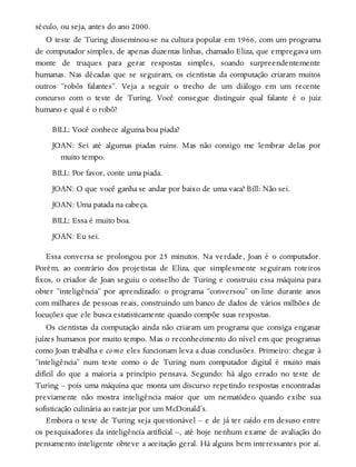 século, ou seja, antes do ano 2000.
O teste de Turing disseminou-se na cultura popular em 1966, com um programa
de computador simples, de apenas duzentas linhas, chamado Eliza, que empregava um
monte de truques para gerar respostas simples, soando surpreendentemente
humanas. Nas décadas que se seguiram, os cientistas da computação criaram muitos
outros “robôs falantes”. Veja a seguir o trecho de um diálogo em um recente
concurso com o teste de Turing. Você consegue distinguir qual falante é o juiz
humano e qual é o robô?
BILL: Você conhece alguma boa piada?
JOAN: Sei até algumas piadas ruins. Mas não consigo me lembrar delas por
muito tempo.
BILL: Por favor, conte uma piada.
JOAN: O que você ganha se andar por baixo de uma vaca? Bill: Não sei.
JOAN: Uma patada na cabeça.
BILL: Essa é muito boa.
JOAN: Eu sei.
Essa conversa se prolongou por 25 minutos. Na verdade, Joan é o computador.
Porém, ao contrário dos projetistas de Eliza, que simplesmente seguiram roteiros
fixos, o criador de Joan seguiu o conselho de Turing e construiu essa máquina para
obter “inteligência” por aprendizado: o programa “conversou” on-line durante anos
com milhares de pessoas reais, construindo um banco de dados de vários milhões de
locuções que ele busca estatisticamente quando compõe suas respostas.
Os cientistas da computação ainda não criaram um programa que consiga enganar
juízes humanos por muito tempo. Mas o reconhecimento do nível em que programas
como Joan trabalha e como eles funcionam leva a duas conclusões. Primeiro: chegar à
“inteligência” num teste como o de Turing num computador digital é muito mais
difícil do que a maioria a princípio pensava. Segundo: há algo errado no teste de
Turing – pois uma máquina que monta um discurso repetindo respostas encontradas
previamente não mostra inteligência maior que um nematódeo quando exibe sua
sofisticação culinária ao rastejar por um McDonald’s.
Embora o teste de Turing seja questionável – e de já ter caído em desuso entre
os pesquisadores da inteligência artificial –, até hoje nenhum exame de avaliação do
pensamento inteligente obteve a aceitação geral. Há alguns bem interessantes por aí.
 