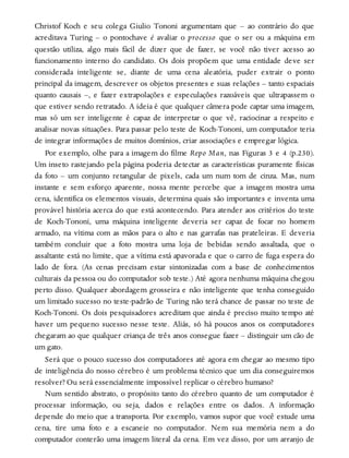 Christof Koch e seu colega Giulio Tononi argumentam que – ao contrário do que
acreditava Turing – o pontochave é avaliar o processo que o ser ou a máquina em
questão utiliza, algo mais fácil de dizer que de fazer, se você não tiver acesso ao
funcionamento interno do candidato. Os dois propõem que uma entidade deve ser
considerada inteligente se, diante de uma cena aleatória, puder extrair o ponto
principal da imagem, descrever os objetos presentes e suas relações – tanto espaciais
quanto causais –, e fazer extrapolações e especulações razoáveis que ultrapassem o
que estiver sendo retratado. A ideia é que qualquer câmera pode captar uma imagem,
mas só um ser inteligente é capaz de interpretar o que vê, raciocinar a respeito e
analisar novas situações. Para passar pelo teste de Koch-Tononi, um computador teria
de integrar informações de muitos domínios, criar associações e empregar lógica.
Por exemplo, olhe para a imagem do filme Repo Man, nas Figuras 3 e 4 (p.230).
Um inseto rastejando pela página poderia detectar as características puramente físicas
da foto – um conjunto retangular de pixels, cada um num tom de cinza. Mas, num
instante e sem esforço aparente, nossa mente percebe que a imagem mostra uma
cena, identifica os elementos visuais, determina quais são importantes e inventa uma
provável história acerca do que está acontecendo. Para atender aos critérios do teste
de Koch-Tononi, uma máquina inteligente deveria ser capaz de focar no homem
armado, na vítima com as mãos para o alto e nas garrafas nas prateleiras. E deveria
também concluir que a foto mostra uma loja de bebidas sendo assaltada, que o
assaltante está no limite, que a vítima está apavorada e que o carro de fuga espera do
lado de fora. (As cenas precisam estar sintonizadas com a base de conhecimentos
culturais da pessoa ou do computador sob teste.) Até agora nenhuma máquina chegou
perto disso. Qualquer abordagem grosseira e não inteligente que tenha conseguido
um limitado sucesso no teste-padrão de Turing não terá chance de passar no teste de
Koch-Tononi. Os dois pesquisadores acreditam que ainda é preciso muito tempo até
haver um pequeno sucesso nesse teste. Aliás, só há poucos anos os computadores
chegaram ao que qualquer criança de três anos consegue fazer – distinguir um cão de
um gato.
Será que o pouco sucesso dos computadores até agora em chegar ao mesmo tipo
de inteligência do nosso cérebro é um problema técnico que um dia conseguiremos
resolver? Ou será essencialmente impossível replicar o cérebro humano?
Num sentido abstrato, o propósito tanto do cérebro quanto de um computador é
processar informação, ou seja, dados e relações entre os dados. A informação
depende do meio que a transporta. Por exemplo, vamos supor que você estude uma
cena, tire uma foto e a escaneie no computador. Nem sua memória nem a do
computador conterão uma imagem literal da cena. Em vez disso, por um arranjo de
 