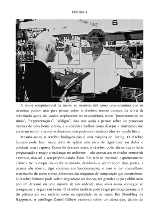 FIGURA 4
A teoria computacional da mente se mostrou útil como uma estrutura que os
cientistas podem usar para pensar sobre o cérebro; termos comuns da teoria da
informação agora são usados amplamente na neurociência, como “processamento de
sinais”, “representações”, “códigos”. Isso nos ajuda a pensar sobre os processos
mentais de uma forma teórica, e a entender melhor como desejos e convicções não
precisam residir em outros domínios, mas podem ser incorporados ao mundo físico.
Mesmo assim, o cérebro biológico não é uma máquina de Turing. O cérebro
humano pode fazer muito além de aplicar uma série de algoritmos aos dados e
produzir uma resposta. Como foi descrito antes, o cérebro pode alterar sua própria
programação e reagir a mudanças no ambiente – não apenas aos estímulos sensoriais
externos, mas até a seu próprio estado físico. Ele tem se mostrado espantosamente
elástico. Se o corpo caloso for secionado, dividindo o cérebro em duas partes, a
pessoa não morre, algo continua em funcionamento, e isso é um maravilhoso
testemunho de como somos diferentes das máquinas de computação que construímos.
O cérebro humano pode sofrer degradação ou doença, ter grandes seções obliteradas
por um derrame ou pelo impacto de um acidente, mas, ainda assim, consegue se
reorganizar e seguir em frente. O cérebro também pode reagir psicologicamente, e é
tão plástico em seu espírito como na capacidade de se curar. Em Stumbling on
Happiness, o psicólogo Daniel Gilbert escreveu sobre um atleta que, depois de
 