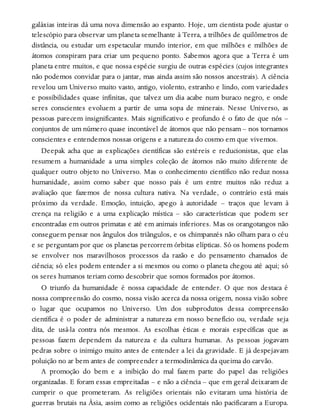 galáxias inteiras dá uma nova dimensão ao espanto. Hoje, um cientista pode ajustar o
telescópio para observar um planeta semelhante à Terra, a trilhões de quilômetros de
distância, ou estudar um espetacular mundo interior, em que milhões e milhões de
átomos conspiram para criar um pequeno ponto. Sabemos agora que a Terra é um
planeta entre muitos, e que nossa espécie surgiu de outras espécies (cujos integrantes
não podemos convidar para o jantar, mas ainda assim são nossos ancestrais). A ciência
revelou um Universo muito vasto, antigo, violento, estranho e lindo, com variedades
e possibilidades quase infinitas, que talvez um dia acabe num buraco negro, e onde
seres conscientes evoluem a partir de uma sopa de minerais. Nesse Universo, as
pessoas parecem insignificantes. Mais significativo e profundo é o fato de que nós –
conjuntos de um número quase incontável de átomos que não pensam – nos tornamos
conscientes e entendemos nossas origens e a natureza do cosmo em que vivemos.
Deepak acha que as explicações científicas são estéreis e reducionistas, que elas
resumem a humanidade a uma simples coleção de átomos não muito diferente de
qualquer outro objeto no Universo. Mas o conhecimento científico não reduz nossa
humanidade, assim como saber que nosso país é um entre muitos não reduz a
avaliação que fazemos de nossa cultura nativa. Na verdade, o contrário está mais
próximo da verdade. Emoção, intuição, apego à autoridade – traços que levam à
crença na religião e a uma explicação mística – são características que podem ser
encontradas em outros primatas e até em animais inferiores. Mas os orangotangos não
conseguem pensar nos ângulos dos triângulos, e os chimpanzés não olham para o céu
e se perguntam por que os planetas percorrem órbitas elípticas. Só os homens podem
se envolver nos maravilhosos processos da razão e do pensamento chamados de
ciência; só eles podem entender a si mesmos ou como o planeta chegou até aqui; só
os seres humanos teriam como descobrir que somos formados por átomos.
O triunfo da humanidade é nossa capacidade de entender. O que nos destaca é
nossa compreensão do cosmo, nossa visão acerca da nossa origem, nossa visão sobre
o lugar que ocupamos no Universo. Um dos subprodutos dessa compreensão
científica é o poder de administrar a natureza em nosso benefício ou, verdade seja
dita, de usá-la contra nós mesmos. As escolhas éticas e morais específicas que as
pessoas fazem dependem da natureza e da cultura humanas. As pessoas jogavam
pedras sobre o inimigo muito antes de entender a lei da gravidade. E já despejavam
poluição no ar bem antes de compreender a termodinâmica da queima do carvão.
A promoção do bem e a inibição do mal fazem parte do papel das religiões
organizadas. E foram essas empreitadas – e não a ciência – que em geral deixaram de
cumprir o que prometeram. As religiões orientais não evitaram uma história de
guerras brutais na Ásia, assim como as religiões ocidentais não pacificaram a Europa.
 