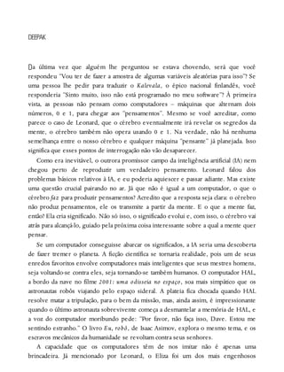 D
DEEPAK
a última vez que alguém lhe perguntou se estava chovendo, será que você
respondeu “Vou ter de fazer a amostra de algumas variáveis aleatórias para isso”? Se
uma pessoa lhe pedir para traduzir o Kalevala, o épico nacional finlandês, você
responderia “Sinto muito, isso não está programado no meu software”? À primeira
vista, as pessoas não pensam como computadores – máquinas que alternam dois
números, 0 e 1, para chegar aos “pensamentos”. Mesmo se você acreditar, como
parece o caso de Leonard, que o cérebro eventualmente irá revelar os segredos da
mente, o cérebro também não opera usando 0 e 1. Na verdade, não há nenhuma
semelhança entre o nosso cérebro e qualquer máquina “pensante” já planejada. Isso
significa que esses pontos de interrogação não vão desaparecer.
Como era inevitável, o outrora promissor campo da inteligência artificial (IA) nem
chegou perto de reproduzir um verdadeiro pensamento. Leonard falou dos
problemas básicos relativos à IA, e eu poderia aquiescer e passar adiante. Mas existe
uma questão crucial pairando no ar. Já que não é igual a um computador, o que o
cérebro faz para produzir pensamentos? Acredito que a resposta seja clara: o cérebro
não produz pensamentos, ele os transmite a partir da mente. E o que a mente faz,
então? Ela cria significado. Não só isso, o significado evolui e, com isso, o cérebro vai
atrás para alcançá-lo, guiado pela próxima coisa interessante sobre a qual a mente quer
pensar.
Se um computador conseguisse abarcar os significados, a IA seria uma descoberta
de fazer tremer o planeta. A ficção científica se tornaria realidade, pois um de seus
enredos favoritos envolve computadores mais inteligentes que seus mestres homens,
seja voltando-se contra eles, seja tornando-se também humanos. O computador HAL,
a bordo da nave no filme 2001: uma odisseia no espaço, soa mais simpático que os
astronautas robôs viajando pelo espaço sideral. A plateia fica chocada quando HAL
resolve matar a tripulação, para o bem da missão, mas, ainda assim, é impressionante
quando o último astronauta sobrevivente começa a desmantelar a memória de HAL, e
a voz do computador moribundo pede: “Por favor, não faça isso, Dave. Estou me
sentindo estranho.” O livro Eu, robô, de Isaac Asimov, explora o mesmo tema, e os
escravos mecânicos da humanidade se revoltam contra seus senhores.
A capacidade que os computadores têm de nos imitar não é apenas uma
brincadeira. Já mencionado por Leonard, o Eliza foi um dos mais engenhosos
 