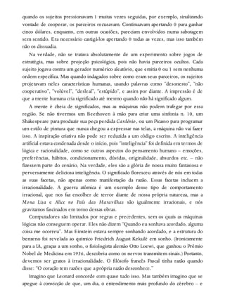 quando os sujeitos pressionavam 1 muitas vezes seguidas, por exemplo, sinalizando
vontade de cooperar, os parceiros recusavam. Continuavam apertando 0 para ganhar
cinco dólares, enquanto, em outras ocasiões, pareciam envolvidos numa sabotagem
sem sentido. Era necessário castigá-los apertando 0 todas as vezes, mas isso também
não os dissuadia.
Na verdade, não se tratava absolutamente de um experimento sobre jogos de
estratégia, mas sobre projeção psicológica, pois não havia parceiros ocultos. Cada
sujeito jogava contra um gerador numérico aleatório, que emitia 0 ou 1 sem nenhuma
ordem específica. Mas quando indagados sobre como eram seus parceiros, os sujeitos
projetavam neles características humanas, usando palavras como “desonesto”, “não
cooperativo”, “volúvel”, “desleal”, “estúpido”, e assim por diante. A impressão é de
que a mente humana cria significado até mesmo quando não há significado algum.
A mente é cheia de significados, mas as máquinas não podem trafegar por essa
região. Se não tivermos um Beethoven à mão para criar uma sinfonia n. 10, um
Shakespeare para produzir sua peça perdida Cardênio, ou um Picasso para programar
um estilo de pintura que nunca chegou a expressar nas telas, a máquina não vai fazer
isso. A inspiração criativa não pode ser reduzida a um código escrito. A inteligência
artificial estava condenada desde o início, pois “inteligência” foi definida em termos de
lógica e racionalidade, como se outros aspectos do pensamento humano – emoções,
preferências, hábitos, condicionamento, dúvidas, originalidade, absurdos etc. – não
fizessem parte do cenário. Na verdade, eles são a glória de nossa muito fantasiosa e
perversamente deliciosa inteligência. O significado floresceu através de nós em todas
as suas facetas, não apenas como manifestação da razão. Essas facetas incluem a
irracionalidade. A guerra atômica é um exemplo desse tipo de comportamento
irracional, que nos faz encolher de terror diante de nossa própria natureza, mas a
Mona Lisa e Alice no País das Maravilhas são igualmente irracionais, e nós
gravitamos fascinados em torno dessas obras.
Computadores são limitados por regras e precedentes, sem os quais as máquinas
lógicas não conseguem operar. Eles não dizem “Quando eu sonhava acordado, alguma
coisa me ocorreu”. Mas Einstein estava sempre sonhando acordado, e a estrutura do
benzeno foi revelada ao químico Friedrich August Kekulé em sonho. (Ironicamente
para a IA, graças a um sonho, o fisiologista alemão Otto Loewi, que ganhou o Prêmio
Nobel de Medicina em 1936, descobriu como os nervos transmitem sinais.) Portanto,
devemos ser gratos à irracionalidade. O filósofo francês Pascal tinha razão quando
disse: “O coração tem razões que a própria razão desconhece.”
Imagino que Leonard concorde com quase tudo isso. Mas também imagino que se
apegue à convicção de que, um dia, o entendimento mais profundo do cérebro – e
 