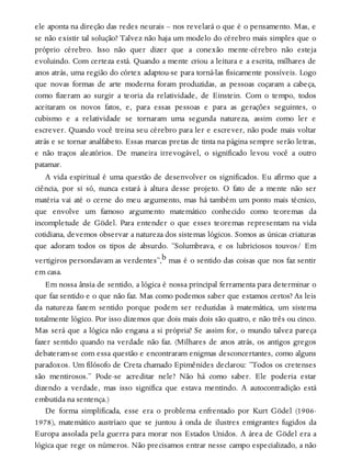 ele aponta na direção das redes neurais – nos revelará o que é o pensamento. Mas, e
se não existir tal solução? Talvez não haja um modelo do cérebro mais simples que o
próprio cérebro. Isso não quer dizer que a conexão mente-cérebro não esteja
evoluindo. Com certeza está. Quando a mente criou a leitura e a escrita, milhares de
anos atrás, uma região do córtex adaptou-se para torná-las fisicamente possíveis. Logo
que novas formas de arte moderna foram produzidas, as pessoas coçaram a cabeça,
como fizeram ao surgir a teoria da relatividade, de Einstein. Com o tempo, todos
aceitaram os novos fatos, e, para essas pessoas e para as gerações seguintes, o
cubismo e a relatividade se tornaram uma segunda natureza, assim como ler e
escrever. Quando você treina seu cérebro para ler e escrever, não pode mais voltar
atrás e se tornar analfabeto. Essas marcas pretas de tinta na página sempre serão letras,
e não traços aleatórios. De maneira irrevogável, o significado levou você a outro
patamar.
A vida espiritual é uma questão de desenvolver os significados. Eu afirmo que a
ciência, por si só, nunca estará à altura desse projeto. O fato de a mente não ser
matéria vai até o cerne do meu argumento, mas há também um ponto mais técnico,
que envolve um famoso argumento matemático conhecido como teoremas da
incompletude de Gödel. Para entender o que esses teoremas representam na vida
cotidiana, devemos observar a natureza dos sistemas lógicos. Somos as únicas criaturas
que adoram todos os tipos de absurdo. “Solumbrava, e os lubriciosos touvos/ Em
vertigiros persondavam as verdentes”,b mas é o sentido das coisas que nos faz sentir
em casa.
Em nossa ânsia de sentido, a lógica é nossa principal ferramenta para determinar o
que faz sentido e o que não faz. Mas como podemos saber que estamos certos? As leis
da natureza fazem sentido porque podem ser reduzidas à matemática, um sistema
totalmente lógico. Por isso dizemos que dois mais dois são quatro, e não três ou cinco.
Mas será que a lógica não engana a si própria? Se assim for, o mundo talvez pareça
fazer sentido quando na verdade não faz. (Milhares de anos atrás, os antigos gregos
debateram-se com essa questão e encontraram enigmas desconcertantes, como alguns
paradoxos. Um filósofo de Creta chamado Epimênides declarou: “Todos os cretenses
são mentirosos.” Pode-se acreditar nele? Não há como saber. Ele poderia estar
dizendo a verdade, mas isso significa que estava mentindo. A autocontradição está
embutida na sentença.)
De forma simplificada, esse era o problema enfrentado por Kurt Gödel (1906-
1978), matemático austríaco que se juntou à onda de ilustres emigrantes fugidos da
Europa assolada pela guerra para morar nos Estados Unidos. A área de Gödel era a
lógica que rege os números. Não precisamos entrar nesse campo especializado, a não
 