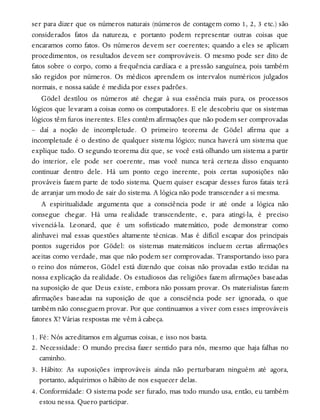 ser para dizer que os números naturais (números de contagem como 1, 2, 3 etc.) são
considerados fatos da natureza, e portanto podem representar outras coisas que
encaramos como fatos. Os números devem ser coerentes; quando a eles se aplicam
procedimentos, os resultados devem ser comprováveis. O mesmo pode ser dito de
fatos sobre o corpo, como a frequência cardíaca e a pressão sanguínea, pois também
são regidos por números. Os médicos aprendem os intervalos numéricos julgados
normais, e nossa saúde é medida por esses padrões.
Gödel destilou os números até chegar à sua essência mais pura, os processos
lógicos que levaram a coisas como os computadores. E ele descobriu que os sistemas
lógicos têm furos inerentes. Eles contêm afirmações que não podem ser comprovadas
– daí a noção de incompletude. O primeiro teorema de Gödel afirma que a
incompletude é o destino de qualquer sistema lógico; nunca haverá um sistema que
explique tudo. O segundo teorema diz que, se você está olhando um sistema a partir
do interior, ele pode ser coerente, mas você nunca terá certeza disso enquanto
continuar dentro dele. Há um ponto cego inerente, pois certas suposições não
prováveis fazem parte de todo sistema. Quem quiser escapar desses furos fatais terá
de arranjar um modo de sair do sistema. A lógica não pode transcender a si mesma.
A espiritualidade argumenta que a consciência pode ir até onde a lógica não
consegue chegar. Há uma realidade transcendente, e, para atingi-la, é preciso
vivenciá-la. Leonard, que é um sofisticado matemático, pode demonstrar como
alinhavei mal essas questões altamente técnicas. Mas é difícil escapar dos principais
pontos sugeridos por Gödel: os sistemas matemáticos incluem certas afirmações
aceitas como verdade, mas que não podem ser comprovadas. Transportando isso para
o reino dos números, Gödel está dizendo que coisas não provadas estão tecidas na
nossa explicação da realidade. Os estudiosos das religiões fazem afirmações baseadas
na suposição de que Deus existe, embora não possam provar. Os materialistas fazem
afirmações baseadas na suposição de que a consciência pode ser ignorada, o que
também não conseguem provar. Por que continuamos a viver com esses improváveis
fatores X? Várias respostas me vêm à cabeça.
1. Fé: Nós acreditamos em algumas coisas, e isso nos basta.
2. Necessidade: O mundo precisa fazer sentido para nós, mesmo que haja falhas no
caminho.
3. Hábito: As suposições improváveis ainda não perturbaram ninguém até agora,
portanto, adquirimos o hábito de nos esquecer delas.
4. Conformidade: O sistema pode ser furado, mas todo mundo usa, então, eu também
estou nessa. Quero participar.
 