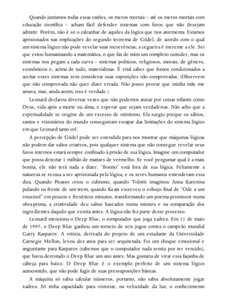 Quando juntamos todas essas razões, os meros mortais – até os meros mortais com
educação científica – acham fácil defender sistemas com furos que não desejam
admitir. Porém, não é só o calcanhar de aquiles da lógica que nos atormenta. Estamos
aprisionados nas implicações do segundo teorema de Gödel, de acordo com o qual
um sistema lógico não pode revelar suas incoerências; a cegueira é inerente a ele. Sei
que estou humanizando a matemática, o que faz de mim um completo outsider, mas os
sistemas nos pegam a cada curva – sistemas políticos, religiosos, morais, de gênero,
econômicos e, acima de tudo, materialistas. É vital saber que fomos condicionados a
aceitar esses sistemas sem considerar suas suposições não comprovadas. (Observem
que não comprovada não quer dizer errada. Não posso provar que minha mãe me
amava, mas, ainda assim, isso é verdade.)
Leonard declarou diversas vezes que não podemos ansiar por coisas infantis como
Deus, vida após a morte ou alma, e esperar que sejam verdadeiras. Não acho que a
espiritualidade se origine de um excesso de otimismo. Ela surgiu porque os sábios,
santos e visionários do mundo conseguiram escapar das limitações do sistema lógico
em que Leonard tanto crê.
A percepção de Gödel pode ser estendida para nos mostrar que máquinas lógicas
não podem dar saltos criativos, pois qualquer sistema que não consegue revelar seus
furos internos estará sempre confinado à prisão de sua lógica. Imagine um computador
que possa detectar 1 milhão de matizes de vermelho. Se você perguntar qual é a mais
bonita, ele não terá nada a dizer. “Bonito” está fora de sua lógica. Felizmente a
natureza se recusa a ser aprisionada pela lógica, e os seres humanos entenderam essa
dica. Quando Picasso criou o cubismo, quando Tolstói imaginou Anna Karenina
pulando na frente de um trem, quando Keats escreveu o esboço final de “Ode a um
rouxinol” em poucos e frenéticos minutos, transformando um poema promissor numa
obra-prima, a criatividade deu saltos baseados numa mistura e na comparação dos
ingredientes daquilo que existia antes. A lógica não fez parte desse processo.
Leonard menciona o Deep Blue, o computador que joga xadrez. Em 11 de maio
de 1997, o Deep Blue ganhou um torneio de seis jogos contra o campeão mundial
Garry Kasparov. A vitória, derivada do projeto de um estudante da Universidade
Carnegie Mellon, levou dez anos para ser arquitetada. Foi um choque emocional e
angustiante para Kasparov (sabemos que o computador nada sentiu por ter vencido),
que havia derrotado o Deep Blue um ano antes. Mas gostaria de virar essa façanha de
cabeça para baixo. O Deep Blue é o exemplo perfeito de um sistema lógico
autocontido, que não pode fugir de suas pressuposições básicas.
A máquina só sabia calcular números, portanto, não sabia absolutamente jogar
xadrez. Só tinha capacidade para vistoriar, na velocidade da luz, o conhecimento
 