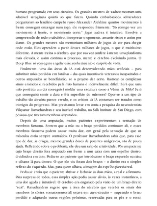 humano programado em seus circuitos. Os grandes mestres de xadrez mostram uma
adorável arrogância quanto ao que fazem. Quando embasbacados admiradores
perguntaram ao lendário campeão russo Alexander Alekhine quantos movimentos à
frente conseguia enxergar num jogo, ele respondeu friamente: “Só consigo ver um
movimento à frente, o movimento certo.” Jogar xadrez é intuitivo. Envolve a
compreensão de todo o tabuleiro, interpretar o oponente, assumir riscos e assim por
diante. Os grandes mestres não memorizam milhares de jogos de cor para chegar
onde estão. Eles aprendem a partir desses milhares de jogos, o que é muitíssimo
diferente. A mente treina o cérebro, que por sua vez confere à mente uma plataforma
mais elevada, e assim continua o processo, mente e cérebro evoluindo juntos. O
Deep Blue só conseguiu engolir esse conhecimento e cuspi-lo de volta.
Finalmente, uma das áreas da IA está desenvolvendo mãos artificiais – para
substituir mãos perdidas em batalhas – das quais incontáveis veteranos incapacitados e
outros amputados se beneficiarão, se o projeto der certo. Rastrear os complexos
sinais enviados e recebidos pela mão humana é incrivelmente difícil. Será que uma
mão protética um dia conseguirá moldar uma escultura como a Vênus de Milo? Será
que conseguirá sentir a dura e fria superfície do mármore? Opor-se a um tipo de
trabalho tão altruísta parece errado, e os críticos da IA costumam ser tratados como
inimigos do progresso. Mas precisamos levar em conta a pesquisa do neurocientista
Vilayanur Ramachandran e seu incrível trabalho, no Salk Institute de San Diego, com
pessoas que tiveram membros amputados.
Depois de uma amputação, muitos pacientes experimentam a sensação de
membros fantasma. Sentem que a mão ou o braço perdidos continuam ali, e esses
membros fantasma podem causar muita dor, em geral pela sensação de que os
músculos estão sempre contraídos. O professor Ramachandran sabia que, para esse
tipo de dor, as drogas, mesmo grandes doses de potentes analgésicos, são de pouca
ajuda. Refletindo sobre o problema, ele deu um salto de criatividade. Pôs um paciente
cujo braço direito fora amputado em frente a uma caixa com um espelho dentro,
dividindo-a em dois. Pediu-se ao paciente que introduzisse o braço esquerdo na caixa
e olhasse lá para dentro. O que ele viu foram dois braços – o direito era o simples
reflexo do esquerdo. Mas, para quem olhava, a imagem do espelho parecia real.
Pediu-se então que o paciente abrisse e fechasse as duas mãos, a real e a fantasma.
Para surpresa de todos, essa simples ação podia causar alívio, às vezes instantâneo, a
uma dor aguda e intratável. O cérebro era enganado pela visão de um braço direito
“real”. Ramachandran sugere que a área do cérebro que recebia os sinais dos
membros (o córtex somatossensorial) estava em curto-circuito – mapeando o braço
perdido e adaptando outras regiões próximas, reservadas para os pés e o rosto.
 