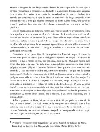 Mostrar a imagem de um braço direito dentro da caixa espelhada fez com que o
cérebro remanejasse o processo, possibilitando o relaxamento dos músculos fantasma.
(Um curioso efeito colateral da teoria de Ramachandran, de que o cérebro tinha
entrado em curto-circuito, é que às vezes as sensações do braço amputado eram
transferidas para a área que recebia sensações do rosto. Dessa forma, um toque no
rosto do paciente fazia com que ele relatasse a sensação de um toque no braço
perdido.)
Isso só podia acontecer porque a mente, diferente do cérebro, arranjou uma forma
de enganá-lo e a seus sinais de dor. Os métodos de Ramachandran estão sendo
testados em hospitais de veteranos de guerra. Nem todos os amputados se beneficiam
totalmente deles, e varia a quantidade de tempo passado diante da caixa com o
espelho. Mas o importante foi demonstrar a possibilidade de uma súbita mudança. A
neuroplasticidade, a capacidade de antigos caminhos se transformarem em novos,
ganhou um novo alento.
Gostaria de ir um passo além. Se conseguíssemos descobrir o que há dentro da
mente, uma porta se abriria para a inteligência superior. O truque – o truque de
sempre – é que a mente só pode ser explorada pela mente. Qualquer pessoa sabe
como olhar para si mesma. Nós refletimos, temos palpites, tentamos entender nossos
próprios motivos. (Alguns exemplos familiares: “Por que eu disse uma coisa tão
estúpida?”, “Não sei como eu sabia isso, simplesmente sabia”, “O que me fez comer
aquilo tudo?”) Conhecer sua mente não é fácil. A diferença entre a vida espiritual e
qualquer outra vida se reduz a isso. Na espiritualidade, você descobre o que é a
mente na verdade. A consciência explora a si mesma e, longe de chegar a um beco
sem saída, os mistérios se revelam. Só então a sabedoria floresce. O reino de Deus
está dentro de nós; eu sou o caminho e a vida; ama teu próximo como a ti mesmo.
Estas não são afirmações de fatos objetivos. Não podem ser deduzidas por meio da
computação. A mente olhou fundo, em si mesma, e descobriu sua fonte, que é
transcendente.
Sobre a presença de Deus, há, em Hebreus 11:3: “O que pode ser visto não foi
feito do que é visível.” Se você quiser, pode comparar essa afirmação com a física
quântica, mas, no final, a origem é outra, é a capacidade da mente conhecer a si
mesma. Esta também é uma suposição que não pode ser comprovada, contudo, o que
nos salva é que essa afirmação específica é verdadeira.
b Primeiro verso do poema “Pargarávio”, de Lewis Carroll, na tradução de Maria
Luiza X. de A. Borges. Em Alice: edição comentada (Zahar, 2002). (N.T.)
 