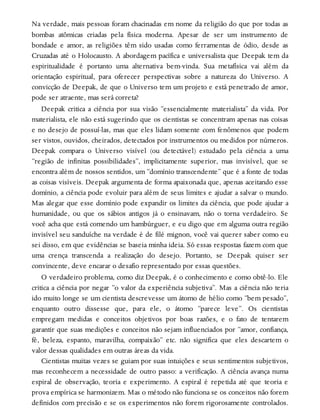 Na verdade, mais pessoas foram chacinadas em nome da religião do que por todas as
bombas atômicas criadas pela física moderna. Apesar de ser um instrumento de
bondade e amor, as religiões têm sido usadas como ferramentas de ódio, desde as
Cruzadas até o Holocausto. A abordagem pacífica e universalista que Deepak tem da
espiritualidade é portanto uma alternativa bem-vinda. Sua metafísica vai além da
orientação espiritual, para oferecer perspectivas sobre a natureza do Universo. A
convicção de Deepak, de que o Universo tem um projeto e está penetrado de amor,
pode ser atraente, mas será correta?
Deepak critica a ciência por sua visão “essencialmente materialista” da vida. Por
materialista, ele não está sugerindo que os cientistas se concentram apenas nas coisas
e no desejo de possuí-las, mas que eles lidam somente com fenômenos que podem
ser vistos, ouvidos, cheirados, detectados por instrumentos ou medidos por números.
Deepak compara o Universo visível (ou detectável) estudado pela ciência a uma
“região de infinitas possibilidades”, implicitamente superior, mas invisível, que se
encontra além de nossos sentidos, um “domínio transcendente” que é a fonte de todas
as coisas visíveis. Deepak argumenta de forma apaixonada que, apenas aceitando esse
domínio, a ciência pode evoluir para além de seus limites e ajudar a salvar o mundo.
Mas alegar que esse domínio pode expandir os limites da ciência, que pode ajudar a
humanidade, ou que os sábios antigos já o ensinavam, não o torna verdadeiro. Se
você acha que está comendo um hambúrguer, e eu digo que em alguma outra região
invisível seu sanduíche na verdade é de filé mignon, você vai querer saber como eu
sei disso, em que evidências se baseia minha ideia. Só essas respostas fazem com que
uma crença transcenda a realização do desejo. Portanto, se Deepak quiser ser
convincente, deve encarar o desafio representado por essas questões.
O verdadeiro problema, como diz Deepak, é o conhecimento e como obtê-lo. Ele
critica a ciência por negar “o valor da experiência subjetiva”. Mas a ciência não teria
ido muito longe se um cientista descrevesse um átomo de hélio como “bem pesado”,
enquanto outro dissesse que, para ele, o átomo “parece leve”. Os cientistas
empregam medidas e conceitos objetivos por boas razões, e o fato de tentarem
garantir que suas medições e conceitos não sejam influenciados por “amor, confiança,
fé, beleza, espanto, maravilha, compaixão” etc. não significa que eles descartem o
valor dessas qualidades em outras áreas da vida.
Cientistas muitas vezes se guiam por suas intuições e seus sentimentos subjetivos,
mas reconhecem a necessidade de outro passo: a verificação. A ciência avança numa
espiral de observação, teoria e experimento. A espiral é repetida até que teoria e
prova empírica se harmonizem. Mas o método não funciona se os conceitos não forem
definidos com precisão e se os experimentos não forem rigorosamente controlados.
 