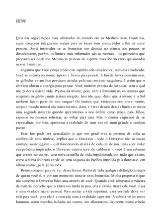 U
DEEPAK
ma das organizações mais admiradas do mundo são os Médicos Sem Fronteiras,
cujos corajosos integrantes viajam para os locais mais conturbados a fim de curar
pessoas. Seria inspirador se as fronteiras em disputa no planeta aos poucos se
dissolvessem, porém, os limites mais inflamados são os mentais – os primeiros que
precisam ser desfeitos. Mesmo as pessoas de espírito mais aberto estão aprisionadas
nessas fronteiras.
Digamos que você esteja lendo este capítulo sob uma árvore, num dia ensolarado.
Você se recosta no tronco áspero e fresco para pensar. A fim de haver pensamentos,
os glóbulos vermelhos precisam circular pela sua corrente sanguínea; é assim que o
cérebro obtém a energia para pensar. Você também precisa da luz solar, sem a qual
não poderia existir vida. Precisa da árvore, pois, sem a fotossíntese, os animais que
respiram oxigênio jamais teriam surgido. Isso não quer dizer que a árvore e o Sol
também fazem parte do seu sangue? Os limites que estabelecemos entre mente,
corpo e mundo natural são convenientes, claro, e viver dentro desses limites se torna
uma segunda natureza quando aprendemos a nos definir como mães, pais, filhos,
esposos ou pessoas solteiras, ao voltar para casa. Mas o cosmo esqueceu de se
especializar, por isso, apresenta a realidade de uma vez só, num grande e confuso
pacote.
Esse fato pode ser avassalador (o que em geral leva as pessoas de volta ao
conforto de seus ninhos). Implica que o Universo – todo o Universo, não só nosso
cantinho aconchegante – está funcionando através de cada um de nós. Para você inalar
sua próxima inspiração, o Universo inteiro teve de colaborar – você é um rebento
que cresce no cosmo, uma nova centelha de vida impulsionada por tudo que existe,
como a ponta do broto verde de uma sequoia do Pacífico impelida pela floresta e, em
última análise, pela Terra toda.
Reúna coragem para se ver dessa forma. Ponha de lado qualquer definição limitada
de quem você é, e por um momento sinta-se sem fronteiras. Minha proposta é que
não somente o Universo físico atua através de você. Quando você ultrapassa a máscara
da matéria, percebe que o Universo também ama, cria e evolui através de você. Essa
é uma verdade muito pessoal. Para aceitar a vida espiritual, essa verdade deve ser
real para você, pois ela é a conexão com a realidade superior. A ciência vê os seres
humanos como manchas isoladas no cosmo, um afloramento da mente numa criação
 