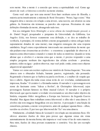 sem mente. Mas a mente é a conexão que torna a espiritualidade real. Como age
através de você, o Universo o envolve na mente cósmica.
Como você sabe que tem uma mente? Sem fazer nenhum curso de filosofia, a
maioria aceita intuitivamente a máxima de René Descartes: “Penso, logo existo.” Mas
ninguém diria o mesmo em relação a uma árvore, uma nuvem, um nêutron ou uma
galáxia. As fronteiras são teimosas; as paredes são espessas. Precisamos de mais
definições ilimitadas da mente, abrangendo tudo isso.
Em seu intrigante livro Mindsight: a nova ciência da transformação pessoal, o
dr. Daniel Siegel, pesquisador e psiquiatra da Universidade da Califórnia, Los
Angeles (Ucla), nos fornece exatamente essa definição, e se deu ao trabalho de
verificá-la. A princípio, ele tentou definir a mente perguntando a vários colegas (todos
supostamente dotados de uma mente), mas ninguém conseguiu dar uma resposta
satisfatória. Siegel estava especialmente interessado nas características da mente que
não podiam estar circunscritas ao cérebro – e encontrou: a capacidade de observar. A
maneira como observamos o mundo é o maior de todos os mistérios. Quando se tenta
afirmar que o cérebro é a mesma coisa que a mente, é preciso responder a uma
simples pergunta: nenhum dos ingredientes das células cerebrais – proteínas,
potássio, sódio ou água – podem observar, mas você pode; então, como esses objetos
adquirem tal capacidade?
Vamos ver como um escritor explora esse mistério de forma eloquente: “Sou uma
câmera com o obturador fechado, bastante passivo, registrando, não pensando.
Registrando o homem que se barbeia na janela em frente, e a mulher de roupão que
lava o cabelo. Algum dia todas essas coisas terão de ser reveladas, cuidadosamente
impressas, fixadas.” O cenário é a Alemanha nazista. O narrador é o personagem sem
nome do fascinante conto “Adeus a Berlim”, de Christopher Isherwood, cujos
personagens ficariam famosos no filme musical Cabaré. O narrador é o próprio
Isherwood, que queria manter a verdade viva tornando-se um observador objetivo da
história, enquanto Hitler mergulhava a Europa nos horrores da Segunda Guerra
Mundial. Mas alguns fatos trabalham contra Isherwood: o olho não é uma câmera. O
cérebro não tem imagens fotográficas em seu interior. A percepção é uma função da
consciência, portanto, a mente vem primeiro, antes de qualquer aparato físico – olhos,
ouvidos ou cérebro. É por isso que Isherwood diz “Eu” sou uma câmera.
Nitidamente, a lealdade básica de Leonard é em relação aos mecanismos fixos. Ele
oferece atraentes ilusões de ótica para provar que algumas coisas são vistas
automaticamente da mesma forma; não importa se você tenta vê-las de outra maneira.
Para mim, ilusões de ótica provam exatamente o contrário. Vou dar um exemplo
clássico.
 