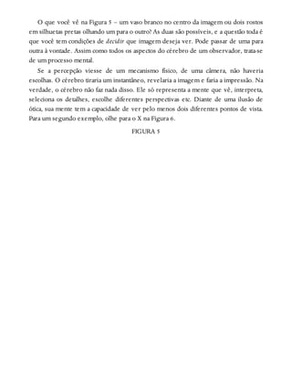 O que você vê na Figura 5 – um vaso branco no centro da imagem ou dois rostos
em silhuetas pretas olhando um para o outro? As duas são possíveis, e a questão toda é
que você tem condições de decidir que imagem deseja ver. Pode passar de uma para
outra à vontade. Assim como todos os aspectos do cérebro de um observador, trata-se
de um processo mental.
Se a percepção viesse de um mecanismo físico, de uma câmera, não haveria
escolhas. O cérebro tiraria um instantâneo, revelaria a imagem e faria a impressão. Na
verdade, o cérebro não faz nada disso. Ele só representa a mente que vê, interpreta,
seleciona os detalhes, escolhe diferentes perspectivas etc. Diante de uma ilusão de
ótica, sua mente tem a capacidade de ver pelo menos dois diferentes pontos de vista.
Para um segundo exemplo, olhe para o X na Figura 6.
FIGURA 5
 