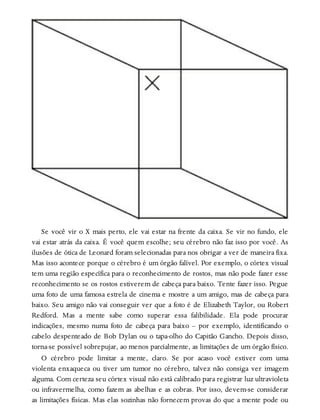 Se você vir o X mais perto, ele vai estar na frente da caixa. Se vir no fundo, ele
vai estar atrás da caixa. É você quem escolhe; seu cérebro não faz isso por você. As
ilusões de ótica de Leonard foram selecionadas para nos obrigar a ver de maneira fixa.
Mas isso acontece porque o cérebro é um órgão falível. Por exemplo, o córtex visual
tem uma região específica para o reconhecimento de rostos, mas não pode fazer esse
reconhecimento se os rostos estiverem de cabeça para baixo. Tente fazer isso. Pegue
uma foto de uma famosa estrela de cinema e mostre a um amigo, mas de cabeça para
baixo. Seu amigo não vai conseguir ver que a foto é de Elizabeth Taylor, ou Robert
Redford. Mas a mente sabe como superar essa falibilidade. Ela pode procurar
indicações, mesmo numa foto de cabeça para baixo – por exemplo, identificando o
cabelo despenteado de Bob Dylan ou o tapa-olho do Capitão Gancho. Depois disso,
torna-se possível sobrepujar, ao menos parcialmente, as limitações de um órgão físico.
O cérebro pode limitar a mente, claro. Se por acaso você estiver com uma
violenta enxaqueca ou tiver um tumor no cérebro, talvez não consiga ver imagem
alguma. Com certeza seu córtex visual não está calibrado para registrar luz ultravioleta
ou infravermelha, como fazem as abelhas e as cobras. Por isso, devem-se considerar
as limitações físicas. Mas elas sozinhas não fornecem provas do que a mente pode ou
 