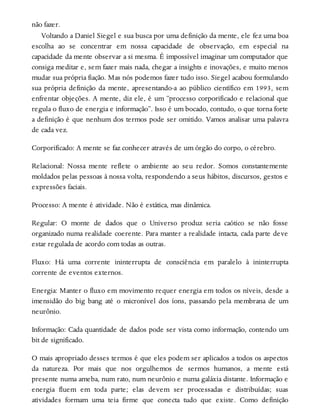 não fazer.
Voltando a Daniel Siegel e sua busca por uma definição da mente, ele fez uma boa
escolha ao se concentrar em nossa capacidade de observação, em especial na
capacidade da mente observar a si mesma. É impossível imaginar um computador que
consiga meditar e, sem fazer mais nada, chegar a insights e inovações, e muito menos
mudar sua própria fiação. Mas nós podemos fazer tudo isso. Siegel acabou formulando
sua própria definição da mente, apresentando-a ao público científico em 1993, sem
enfrentar objeções. A mente, diz ele, é um “processo corporificado e relacional que
regula o fluxo de energia e informação”. Isso é um bocado, contudo, o que torna forte
a definição é que nenhum dos termos pode ser omitido. Vamos analisar uma palavra
de cada vez.
Corporificado: A mente se faz conhecer através de um órgão do corpo, o cérebro.
Relacional: Nossa mente reflete o ambiente ao seu redor. Somos constantemente
moldados pelas pessoas à nossa volta, respondendo a seus hábitos, discursos, gestos e
expressões faciais.
Processo: A mente é atividade. Não é estática, mas dinâmica.
Regular: O monte de dados que o Universo produz seria caótico se não fosse
organizado numa realidade coerente. Para manter a realidade intacta, cada parte deve
estar regulada de acordo com todas as outras.
Fluxo: Há uma corrente ininterrupta de consciência em paralelo à ininterrupta
corrente de eventos externos.
Energia: Manter o fluxo em movimento requer energia em todos os níveis, desde a
imensidão do big bang até o micronível dos íons, passando pela membrana de um
neurônio.
Informação: Cada quantidade de dados pode ser vista como informação, contendo um
bit de significado.
O mais apropriado desses termos é que eles podem ser aplicados a todos os aspectos
da natureza. Por mais que nos orgulhemos de sermos humanos, a mente está
presente numa ameba, num rato, num neurônio e numa galáxia distante. Informação e
energia fluem em toda parte; elas devem ser processadas e distribuídas; suas
atividades formam uma teia firme que conecta tudo que existe. Como definição
 