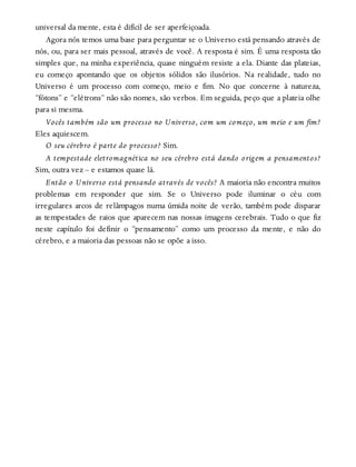universal da mente, esta é difícil de ser aperfeiçoada.
Agora nós temos uma base para perguntar se o Universo está pensando através de
nós, ou, para ser mais pessoal, através de você. A resposta é sim. É uma resposta tão
simples que, na minha experiência, quase ninguém resiste a ela. Diante das plateias,
eu começo apontando que os objetos sólidos são ilusórios. Na realidade, tudo no
Universo é um processo com começo, meio e fim. No que concerne à natureza,
“fótons” e “elétrons” não são nomes, são verbos. Em seguida, peço que a plateia olhe
para si mesma.
Vocês também são um processo no Universo, com um começo, um meio e um fim?
Eles aquiescem.
O seu cérebro é parte do processo? Sim.
A tempestade eletromagnética no seu cérebro está dando origem a pensamentos?
Sim, outra vez – e estamos quase lá.
Então o Universo está pensando através de vocês? A maioria não encontra muitos
problemas em responder que sim. Se o Universo pode iluminar o céu com
irregulares arcos de relâmpagos numa úmida noite de verão, também pode disparar
as tempestades de raios que aparecem nas nossas imagens cerebrais. Tudo o que fiz
neste capítulo foi definir o “pensamento” como um processo da mente, e não do
cérebro, e a maioria das pessoas não se opõe a isso.
 