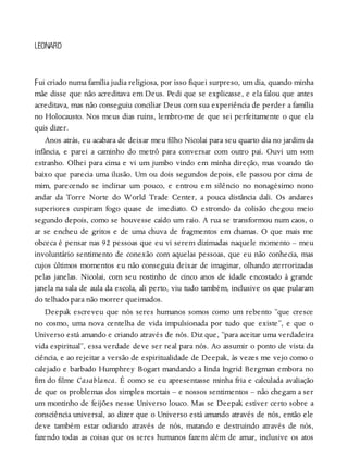 F
LEONARD
ui criado numa família judia religiosa, por isso fiquei surpreso, um dia, quando minha
mãe disse que não acreditava em Deus. Pedi que se explicasse, e ela falou que antes
acreditava, mas não conseguiu conciliar Deus com sua experiência de perder a família
no Holocausto. Nos meus dias ruins, lembro-me de que sei perfeitamente o que ela
quis dizer.
Anos atrás, eu acabara de deixar meu filho Nicolai para seu quarto dia no jardim da
infância, e parei a caminho do metrô para conversar com outro pai. Ouvi um som
estranho. Olhei para cima e vi um jumbo vindo em minha direção, mas voando tão
baixo que parecia uma ilusão. Um ou dois segundos depois, ele passou por cima de
mim, parecendo se inclinar um pouco, e entrou em silêncio no nonagésimo nono
andar da Torre Norte do World Trade Center, a pouca distância dali. Os andares
superiores cuspiram fogo quase de imediato. O estrondo da colisão chegou meio
segundo depois, como se houvesse caído um raio. A rua se transformou num caos, o
ar se encheu de gritos e de uma chuva de fragmentos em chamas. O que mais me
obceca é pensar nas 92 pessoas que eu vi serem dizimadas naquele momento – meu
involuntário sentimento de conexão com aquelas pessoas, que eu não conhecia, mas
cujos últimos momentos eu não conseguia deixar de imaginar, olhando aterrorizadas
pelas janelas. Nicolai, com seu rostinho de cinco anos de idade encostado à grande
janela na sala de aula da escola, ali perto, viu tudo também, inclusive os que pularam
do telhado para não morrer queimados.
Deepak escreveu que nós seres humanos somos como um rebento “que cresce
no cosmo, uma nova centelha de vida impulsionada por tudo que existe”, e que o
Universo está amando e criando através de nós. Diz que, “para aceitar uma verdadeira
vida espiritual”, essa verdade deve ser real para nós. Ao assumir o ponto de vista da
ciência, e ao rejeitar a versão de espiritualidade de Deepak, às vezes me vejo como o
calejado e barbado Humphrey Bogart mandando a linda Ingrid Bergman embora no
fim do filme Casablanca. É como se eu apresentasse minha fria e calculada avaliação
de que os problemas dos simples mortais – e nossos sentimentos – não chegam a ser
um montinho de feijões nesse Universo louco. Mas se Deepak estiver certo sobre a
consciência universal, ao dizer que o Universo está amando através de nós, então ele
deve também estar odiando através de nós, matando e destruindo através de nós,
fazendo todas as coisas que os seres humanos fazem além de amar, inclusive os atos
 