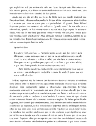 que implodiram a fé que minha mãe tinha em Deus. Deepak evita falar sobre esse
lado escuro, porém, se o Universo está trabalhando através de cada um de nós, essa
conexão universal deve ser uma faca de dois gumes.
Ainda que eu não acredite no Deus da Bíblia nem no mundo imaterial que
Deepak defende, não concordo quando ele diz que adotar um ponto de vista científico
é o mesmo que virar as costas para a espiritualidade. O grande físico Richard
Feynman perdeu sua namorada de infância e “grande amor” da sua vida para a
tuberculose, quando os dois tinham vinte e poucos anos, logo depois de terem se
casado. Uma vez ele me disse que não se sentia revoltado com isso, pois “não se pode
ficar revoltado com uma bactéria”. Que afirmação racional e científica, lembro-me de
ter pensado. Mas depois fiquei sabendo que Feynman escreveu uma carta à esposa –
mais de um ano depois da morte dela:
Querida Arline,
Eu adoro você, querida. … Faz tanto tempo desde que lhe escrevi pela
última vez – quase dois anos, mas sei que vai me desculpar porque entende
como eu sou, teimoso e realista; e achei que não fazia sentido escrever.
Mas agora eu sei, querida esposa, que está certo fazer o que tenho adiado,
e que tanto fiz no passado. Eu quero dizer que amo você.
Acho difícil entender na minha mente o que significa amar você depois
de morta – mas ainda quero confortá-la e cuidar de você. E quero que me
ame e cuide de mim.
Richard Feynman não foi somente um dos maiores físicos da história, ele também
ficou famoso entre os físicos por sua apaixonada insistência em que todas as teorias
deveriam estar intimamente ligadas às observações experimentais. Feynman
considerava uma sorte ter encontrado sua alma gêmea, mesmo sabendo que o que
sentiam um pelo outro poderia ser reduzido a processos físicos – assim como a morte
de sua amada podia ser reduzida a uma bactéria. E mesmo ciente de que ela não
estava realmente ali com ele, continuou sentindo o espírito de Arline pelas décadas
seguintes, até o dia em que também morreu. Não diminuiu em nada a intensidade dos
sentimentos de Feynman, nem o tornou menos espiritual em sua abordagem da vida,
o fato de que esse amor fosse um fenômeno mental regido pelas leis da natureza que
ele estudava. Isso também não fez com que ele não soubesse o que significava o amor
por Arline; nem desejar que ela o amasse depois da morte fez com que ele negasse
esse amor. Feynman sabia que o empenho para entender os mistérios da natureza, da
nossa mente e da nossa existência não o poria em conflito com o que sentia em seu
 
