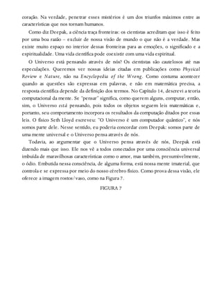 coração. Na verdade, penetrar esses mistérios é um dos triunfos máximos entre as
características que nos tornam humanos.
Como diz Deepak, a ciência traça fronteiras: os cientistas acreditam que isso é feito
por uma boa razão – excluir de nossa visão de mundo o que não é a verdade. Mas
existe muito espaço no interior dessas fronteiras para as emoções, o significado e a
espiritualidade. Uma vida científica pode coexistir com uma vida espiritual.
O Universo está pensando através de nós? Os cientistas são cautelosos até nas
especulações. Queremos ver nossas ideias citadas em publicações como Physical
Review e Nature, não na Encyclopedia of the Wrong. Como costuma acontecer
quando as questões são expressas em palavras, e não em matemática precisa, a
resposta científica depende da definição dos termos. No Capítulo 14, descrevi a teoria
computacional da mente. Se “pensar” significa, como querem alguns, computar, então,
sim, o Universo está pensando, pois todos os objetos seguem leis matemáticas e,
portanto, seu comportamento incorpora os resultados da computação ditados por essas
leis. O físico Seth Lloyd escreveu: “O Universo é um computador quântico”, e nós
somos parte dele. Nesse sentido, eu poderia concordar com Deepak: somos parte de
uma mente universal e o Universo pensa através de nós.
Todavia, ao argumentar que o Universo pensa através de nós, Deepak está
dizendo mais que isso. Ele nos vê a todos conectados por uma consciência universal
imbuída de maravilhosas características como o amor, mas também, presumivelmente,
o ódio. Embutida nessa consciência, de alguma forma, está nossa mente imaterial, que
controla e se expressa por meio do nosso cérebro físico. Como prova dessa visão, ele
oferece a imagem rostos/vaso, como na Figura 7.
FIGURA 7
 