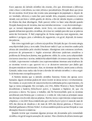 Esses aspectos do método científico são cruciais, eles que determinam a diferença
entre a boa e a má ciência, ou entre ciência e pseudociência. Deepak disse que Jesus
foi um cientista. Será? Jesus não reuniu uma amostragem da população e, depois de
ser insultado, ofereceu a outra face para metade dela, enquanto nocauteava a outra
metade com um bom e sólido gancho de direita, a fim de calcular depois a estatística
da eficácia das duas abordagens. Pode parecer tolice eu fazer uma objeção quando
Deepak chama Jesus de cientista, mas isso introduz um tema – o uso da terminologia –
que se tornará importante adiante, neste livro, em contextos mais substantivos:
quando debatemos questões científicas, devemos ter cuidado para não usar as palavras
assim tão livremente. É fácil empregá-las de forma imprecisa num argumento, mas
também é perigoso, pois a substância do argumento, em geral, depende da nuance
das palavras.
Não estou sugerindo que a ciência seja perfeita. Deepak diz que ela nunca atingiu
uma objetividade pura, e tem razão. Uma dessas razões é que os conceitos usados pela
ciência são concebidos pelo cérebro humano. Alienígenas com estruturas cerebrais,
processos de pensamento e órgãos sensoriais diferentes poderiam considerar o
problema de forma bem distinta, mas igualmente válida. Se existe certa subjetividade
em nossos conceitos e teorias, também há subjetividade em nossos experimentos. Na
verdade, experimentos realizados com experimentalistas mostram uma tendência de
os cientistas verem o que querem ver e se deixarem convencer por dados que
desejam considerar convincentes. Sim, os cientistas são falíveis, assim como a ciência.
Contudo, todas essas razões não levam a duvidar do método científico, e sim a segui-
lo da forma mais escrupulosa possível.
A história mostra que o método científico funciona. Como são apenas seres
humanos, alguns cientistas podem de início resistir às ideias novas e revolucionárias.
No entanto, se as previsões de uma teoria forem confirmadas pelos experimentos, ela
logo se torna consagrada. Por exemplo, em 1982, Robin Warren e Barry Marshall
descobriram a bactéria Helicobacter pylori, e lançaram a hipótese de que ela
provocava a úlcera. Na época, o trabalho, não foi bem-recebido, pois os cientistas
acreditavam com firmeza que o estresse e o estilo de vida eram as principais causas
das doenças envolvendo úlceras pépticas. Porém, novos experimentos comprovaram
a hipótese, e em 2005 ficou estabelecido que a Helicobacter pylori é causa de mais de
90% das úlceras de duodeno e de mais de 80% das úlceras gástricas, e Warren e
Marshall ganharam o Prêmio Nobel. A ciência também poderia aceitar Deepak se suas
afirmações fossem verdadeiras.
Quando teorias que encantam algumas pessoas são descartadas pela comunidade
científica, em geral surgem acusações de caretice. Mas a história da ciência mostra que
 