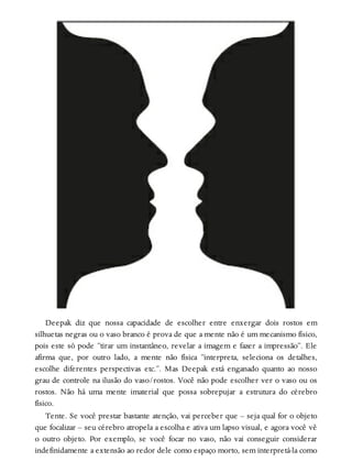 Deepak diz que nossa capacidade de escolher entre enxergar dois rostos em
silhuetas negras ou o vaso branco é prova de que a mente não é um mecanismo físico,
pois este só pode “tirar um instantâneo, revelar a imagem e fazer a impressão”. Ele
afirma que, por outro lado, a mente não física “interpreta, seleciona os detalhes,
escolhe diferentes perspectivas etc.”. Mas Deepak está enganado quanto ao nosso
grau de controle na ilusão do vaso/rostos. Você não pode escolher ver o vaso ou os
rostos. Não há uma mente imaterial que possa sobrepujar a estrutura do cérebro
físico.
Tente. Se você prestar bastante atenção, vai perceber que – seja qual for o objeto
que focalizar – seu cérebro atropela a escolha e ativa um lapso visual, e agora você vê
o outro objeto. Por exemplo, se você focar no vaso, não vai conseguir considerar
indefinidamente a extensão ao redor dele como espaço morto, sem interpretá-la como
 