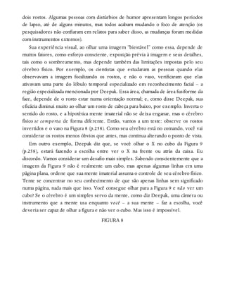 dois rostos. Algumas pessoas com distúrbios de humor apresentam longos períodos
de lapso, até de alguns minutos, mas todos acabam mudando o foco de atenção (os
pesquisadores não confiaram em relatos para saber disso, as mudanças foram medidas
com instrumentos externos).
Sua experiência visual, ao olhar uma imagem “biestável” como essa, depende de
muitos fatores, como esforço consciente, exposição prévia à imagem e seus detalhes,
tais como o sombreamento, mas depende também das limitações impostas pelo seu
cérebro físico. Por exemplo, os cientistas que estudaram as pessoas quando elas
observavam a imagem focalizando os rostos, e não o vaso, verificaram que elas
ativavam uma parte do lóbulo temporal especializado em reconhecimento facial – a
região especializada mencionada por Deepak. Essa área, chamada de área fusiforme da
face, depende de o rosto estar numa orientação normal; e, como disse Deepak, sua
eficácia diminui muito ao olhar um rosto de cabeça para baixo, por exemplo. Inverta o
sentido do rosto, e a hipotética mente imaterial não se deixa enganar, mas o cérebro
físico se comporta de forma diferente. Então, vamos a um teste: observe os rostos
invertidos e o vaso na Figura 8 (p.258). Como seu cérebro está no comando, você vai
considerar os rostos menos óbvios que antes, mas continua alterando o ponto de vista.
Em outro exemplo, Deepak diz que, se você olhar o X no cubo da Figura 9
(p.258), estará fazendo a escolha entre ver o X na frente ou atrás da caixa. Eu
discordo. Vamos considerar um desafio mais simples. Sabendo conscientemente que a
imagem da Figura 9 não é realmente um cubo, mas apenas algumas linhas em uma
página plana, ordene que sua mente imaterial assuma o controle de seu cérebro físico.
Tente se concentrar no seu conhecimento de que são apenas linhas sem significado
numa página, nada mais que isso. Você consegue olhar para a Figura 9 e não ver um
cubo? Se o cérebro é um simples servo da mente, como diz Deepak, uma câmera ou
instrumento que a mente usa enquanto você – a sua mente – faz a escolha, você
deveria ser capaz de olhar a figura e não ver o cubo. Mas isso é impossível.
FIGURA 8
 