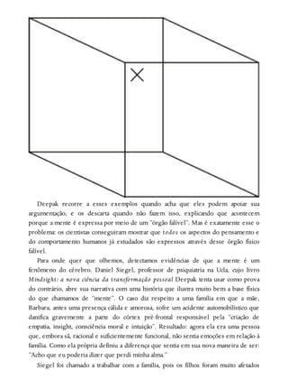 Deepak recorre a esses exemplos quando acha que eles podem apoiar sua
argumentação, e os descarta quando não fazem isso, explicando que acontecem
porque a mente é expressa por meio de um “órgão falível”. Mas é exatamente esse o
problema: os cientistas conseguiram mostrar que todos os aspectos do pensamento e
do comportamento humanos já estudados são expressos através desse órgão físico
falível.
Para onde quer que olhemos, detectamos evidências de que a mente é um
fenômeno do cérebro. Daniel Siegel, professor de psiquiatria na Ucla, cujo livro
Mindsight: a nova ciência da transformação pessoal Deepak tenta usar como prova
do contrário, abre sua narrativa com uma história que ilustra muito bem a base física
do que chamamos de “mente”. O caso diz respeito a uma família em que a mãe,
Barbara, antes uma presença cálida e amorosa, sofre um acidente automobilístico que
danifica gravemente a parte do córtex pré-frontal responsável pela “criação de
empatia, insight, consciência moral e intuição”. Resultado: agora ela era uma pessoa
que, embora sã, racional e suficientemente funcional, não sentia emoções em relação à
família. Como ela própria definiu a diferença que sentia em sua nova maneira de ser:
“Acho que eu poderia dizer que perdi minha alma.”
Siegel foi chamado a trabalhar com a família, pois os filhos foram muito afetados
 