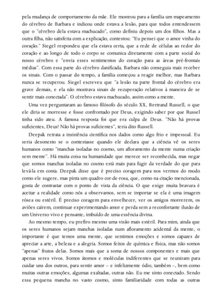 pela mudança de comportamento da mãe. Ele mostrou para a família um mapeamento
do cérebro de Barbara e indicou onde estava a lesão, para que todos entendessem
que o “cérebro dela estava machucado”, como definiu depois um dos filhos. Mas a
outra filha, não satisfeita com a explicação, contestou: “Eu pensei que o amor vinha do
coração.” Siegel respondeu que ela estava certa, que a rede de células ao redor do
coração e ao longo de todo o corpo se comunica diretamente com a parte social do
nosso cérebro e “envia esses sentimentos do coração para as áreas pré-frontais
médias”. Com essa parte do cérebro danificada, Barbara não conseguia mais receber
os sinais. Com o passar do tempo, a família começou a reagir melhor, mas Barbara
nunca se recuperou. Siegel escreveu que “a lesão na parte frontal do cérebro era
grave demais, e ela não mostrava sinais de recuperação relativos à maneira de se
sentir mais conectada”. O cérebro estava machucado, assim como a mente.
Uma vez perguntaram ao famoso filósofo do século XX, Bertrand Russell, o que
ele diria se morresse e fosse confrontado por Deus, exigindo saber por que Russel
tinha sido ateu. A famosa resposta foi que era culpa de Deus. “Não há provas
suficientes, Deus! Não há provas suficientes”, teria dito Russell.
Deepak retrata a insistência científica nos dados como algo frio e impessoal. Eu
seria desonesto se o contestasse quando ele declara que a ciência vê os seres
humanos como “manchas isoladas no cosmo, um afloramento da mente numa criação
sem mente”. Há muita coisa na humanidade que merece ser reconhecida, mas negar
que somos manchas isoladas no cosmo está mais para fugir da verdade do que para
levá-la em conta. Deepak disse que é preciso coragem para nos vermos do modo
como ele sugere, mas pinta um quadro cor-de-rosa, que, como na citação mencionada,
gosta de contrastar com o ponto de vista da ciência. O que exige muita bravura é
aceitar a realidade como nós a observamos, sem se importar se ela é uma imagem
rósea ou estéril. É preciso coragem para envelhecer, ver os amigos morrerem, os
aviões caírem, continuar experimentando amor e perda sem a reconfortante ilusão de
um Universo vivo e pensante, imbuído de uma essência divina.
Ao mesmo tempo, eu prefiro mesmo uma visão mais estéril. Para mim, ainda que
os seres humanos sejam manchas isoladas num afloramento acidental da mente, o
importante é que temos uma mente, que sentimos emoções e somos capazes de
apreciar a arte, a beleza e a alegria. Somos feitos de química e física, mas não somos
“apenas” frutos delas. Somos mais que a soma de nossos componentes e mais que
apenas seres vivos. Somos átomos e moléculas indiferentes que se reuniram para
cuidar uns dos outros, para sentir amor – e infelizmente ódio, também –, bem como
muitas outras emoções, algumas exaltadas, outras não. Eu me sinto conectado. Sendo
essa pequena mancha no vasto cosmo, sinto familiaridade com todas as outras
 
