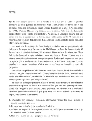N
DEEPAK
ão há como escapar ao fato de que o mundo não é o que parece. Entre os grandes
pioneiros da física quântica, eu mencionei Niels Bohr, quando declarou que o que
aceitamos como real se baseia no irreal. Em seu discurso, ao receber o Prêmio Nobel
de 1932, Werner Heisenberg concluiu que o átomo “não tem absolutamente
propriedades físicas diretas ou imediatas”. Na época, o Universo passava por um
esmaecimento, e decerto não se tornou mais sólido desde então. O mistério e a
maravilha não precisam da permissão da ciência para existir, contudo, nesse caso, eles
obtiveram a permissão.
Isso ainda nos deixa longe do Deus benigno e criador, mas a espiritualidade não
defende o Deus patriarcal da convenção. Ela lida com a alteração da consciência. O
famoso mestre espiritual indiano J. Krishnamurti falava, uma tarde, diante dos Alpes
Suíços. Krishnamurti sempre insistia em travar um rigoroso debate com sua plateia –
uma de suas principais doutrinas era que ninguém devia seguir cegamente um guru
ou alguém que se declarasse um homem santo –, e, nessa ocasião, a troca de repente
eclodiu. As pessoas pareciam atônitas com a mudança de consciência que ele
propunha.
Em vez de se aprofundar, Krishnamurti virou-se na direção de um pico nublado, a
distância. “Se, por um momento, vocês conseguissem realmente ver aquela montanha,
vocês entenderiam tudo”, murmurou. “A realidade está escondida de nós, mas está
em toda parte esperando para ser percebida.”
Se você não conseguir perceber as coisas de uma nova maneira, os ensinamentos
espirituais não passam de ficção. Mas como aqueles que têm uma percepção normal,
como nós, chegam a esse estado? Como podemos, na verdade, ver a montanha?
Primeiro, precisamos entender o que quer dizer essa visão “normal”. No estado de
vigília, no cotidiano, nós estamos:
1. Ofuscados por sensações corpóreas, informações vindas dos cinco sentidos e
condicionamentos passados.
2. Restringidos pelo cérebro e suas limitações físicas.
3. Embotados, seguindo os desgastados canais de percepção e vendo o mundo hoje
exatamente como o víamos ontem.
4. Hesitantes quanto ao nosso propósito e nossa destinação.
 