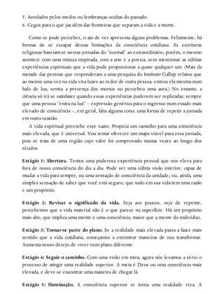 5. Assolados pelos medos ou lembranças ocultas do passado.
6. Cegos para o que jaz além das fronteiras que separam a vida e a morte.
Como se pode perceber, o ato de ver apresenta alguns problemas. Felizmente, há
formas de se escapar dessas limitações da consciência cotidiana. As escrituras
religiosas baseiam-se nessas jornadas do “normal” ao extraordinário, porém, o mesmo
acontece com uma música inspirada, com a arte e a poesia, sem mencionar as súbitas
experiências espirituais que a vida pode proporcionar a quase qualquer um. (Mais da
metade das pessoas que responderam a uma pesquisa do Instituto Gallup relatou que
ao menos uma vez na vida vira luzes ao redor de outra pessoa, entrou ela mesma num
halo de luz, sentiu a presença dos mortos ou percebeu uma aura.) No entanto, a
ciência só irá se satisfazer quando essas experiências puderem ser replicadas; sempre
que uma pessoa “entra na luz” – expressão genérica para o ingresso num estado mais
elevado de consciência –, em geral, falta alguma coisa: uma forma de repetir a jornada
em outra ocasião.
A vida espiritual preenche esse vazio. Propicia um caminho para uma consciência
mais elevada, que é universal. Vou tentar oferecer um mapa viável para essa jornada,
pois se trata de uma região cujo valor foi comprovado muitas vezes ao longo dos
séculos.
Estágio 1: Abertura. Temos uma poderosa experiência pessoal que nos eleva para
fora de nossa consciência do dia a dia. Pode ser uma súbita visão interior, capaz de
mudar a vida para sempre, ou uma sensação de consciência da unidade; ou, ainda, uma
simples sensação de saber que você está seguro, que tudo em sua vida tem uma razão
e um propósito.
Estágio 2: Revisar o significado da vida. Seja aos poucos, seja de repente,
percebemos que a vida material não é o que parece na superfície. Há um propósito
mais alto, que implica uma mente e uma consciência, maior que a mente do indivíduo.
Estágio 3: Tornar-se parte do plano. Se a realidade mais elevada passa a fazer mais
sentido que a vida cotidiana, começamos a encontrar maneiras de nos transformar.
Aumenta nosso desejo de viver num plano diferente.
Estágio 4: Seguir o caminho. Com uma visão em mira, agora nós levamos a sério o
processo de atingir uma realidade superior. A meta é Deus ou uma consciência mais
elevada, e deve-se encontrar uma maneira de chegar lá.
Estágio 5: Iluminação. A consciência superior se torna uma realidade viva. A
 