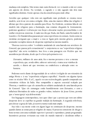 mudança está completa. Não temos mais outra forma de ver o mundo a não ser como
um aspecto do divino. Na verdade, o sagrado e o não sagrado não têm mais
significados distintos. Existe apenas a luz da consciência para onde olhar.
Acredito que qualquer vida com um significado mais profundo se encaixa nesse
modelo, sem levar em conta a religião. Aliás, uma das maiores falhas das religiões é
afirmar que têm a patente do caminho para Deus. No Ocidente, sentimos falta de um
modelo não religioso para a iluminação, mas estamos chegando lá. Ironicamente,
podemos agradecer à ciência por nos forçar a descartar noções preconcebidas e a só
confiar em provas concretas. A razão nos diz que Buda, são Paulo, santa Bernadete de
Lourdes e Sri Ramakrishna passaram por uma experiência em comum. Assim como os
cientistas averiguam que a maçã e a rosa se ligam pelo mesmo gênero, podemos
acomodar exemplos únicos de despertar espiritual no mesmo modelo.
Thoreau escreveu sobre “o solitário assalariado de uma fazenda nos arredores de
Concord, que passou pelo renascimento” e conjecturou se sua “experiência religiosa
específica” não seria verdadeira. Isso leva a uma passagem em Walden que me
assombrou por décadas, desde que li o livro pela primeira vez:
Zoroastro, milhares de anos atrás, fez o mesmo percurso e teve a mesma
experiência, que, sendo sábio, sabia ser universal, e tratou seus vizinhos de
acordo, e dizem até que inventou ou estabeleceu a adoração entre os
homens.
Podemos sorrir diante da ingenuidade de se referir à religião de um visionário da
antiga Pérsia e à sua “experiência religiosa específica”. Nascido em alguma época
entre os séculos VIII e X a.C., aquele era um recém-chegado, quando comparado aos
visionários védicos da Índia. Mas compartilho o aspecto essencial realçado por
Thoreau, e também o que ele aconselha ao solitário assalariado de uma fazenda perto
de Concord: “Que ele comungue então humildemente com Zoroastro, e com a
influência libertadora de todos os grandes vultos, inclusive de Jesus Cristo, permita
que a ‘nossa igreja’ seja defenestrada.”
Em linguagem contemporânea, isso quer dizer que a pessoa que tem um súbito
despertar deve se espelhar na grande tradição da iluminação. A segunda referência,
para deixar a igreja de lado, já ocorreu numa escala mais ampla.
Sua vida e sua mente estão em algum lugar no continuum do despertar, mesmo
quando damos as costas para as religiões de massa. O processo consciente de chegar a
bons termos com uma realidade superior é pessoal e espontâneo, jamais programado.
Incontáveis pessoas revisaram sua visão do mundo material e decidiram trilhar o
 