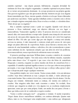 caminho espiritual – mas depois pararam. Infelizmente, enquanto divindade for
sinônimo do Deus das religiões organizadas, o caminho espiritual tem pouca chance
de se tornar um pensamento dominante. As crenças promovem sua própria agenda.
Elas querem seguidores que não apresentem dúvidas. Insistem em que seus dogmas
foram transmitidos por Deus, mesmo quando a história revela que foram elaborados
por poderosos sacerdotes. Tantas agendas trabalham contra o encontro com o divino
que a situação originou uma piada cínica. Deus revelou a verdade, e o demônio disse:
“Pode deixar que eu organizo.”
Mas o caminho espiritual existe e pode ser seguido. Quando você deixa de
procurar o Deus tradicional, surge um objetivo diferente em seu lugar: a
transcendência. Transcender significa ir além. O processo deveria ser considerado
natural; aliás, nós transcendemos o tempo todo. Quando uma criança de três anos tem
um acesso de raiva para obter alguma coisa, a mãe não desce até o nível da exigência
infantil do filho. Ela sabe que existe algo por trás daquilo: a criança está cansada,
nervosa ou ansiosa. A mãe transcende o contexto criado pelo acesso de raiva para
atingir um plano diferente de experiência. Buda e Jesus fizeram a mesma coisa. No
contexto de uma humanidade confusa e sofredora, eles não recomendavam o prazer
como substituto da dor. Apontavam soluções que iam além do nível do problema.
Sem transcendência, nossa experiência do sofrimento nunca vai mudar.
O pioneiro psicólogo americano William James resumiu o mistério de encontrar
Deus numa afirmação simples: “Em toda nossa volta há infinitos mundos, separados
pelos mais tênues véus.” O segredo é que esses véus são feitos de consciência
bloqueada e constrita, enquanto os outros mundos são feitos de consciência livre e
expandida. O caminho espiritual significa remover os véus que cobrem nossa própria
percepção, e isso exige dedicação. O que faz com que o esforço valha a pena é saber
que o despertar pode surgir a qualquer momento.
Uma parábola simples me vem à mente. Numa remota cidade, vivia um talentoso
escultor. Suas obras enfeitavam as ruas e parques da cidade, e todos achavam que
eram muito bonitas. Mas o artista vivia recluso, estava sempre fora do alcance. Um dia,
chegou um visitante. Admirando muito as estátuas, ele insistiu em conhecer o
escultor. Mas ninguém sabia dizer onde encontrar o artista. Na verdade, ficou
evidente que ninguém na cidade já o vira alguma vez; as esculturas simplesmente
apareciam, como que por conta própria. Então, um ancião deu um passo à frente e
disse que tinha a sorte de ter conhecido o esquivo escultor.
“Como o senhor conseguiu isso?” – perguntou o visitante. O ancião respondeu:
“Fiquei diante desses maravilhosos trabalhos, em contínua admiração. Quanto mais
olhava, mais eu via. Enxerguei uma complexidade e uma sutileza que ultrapassam
 