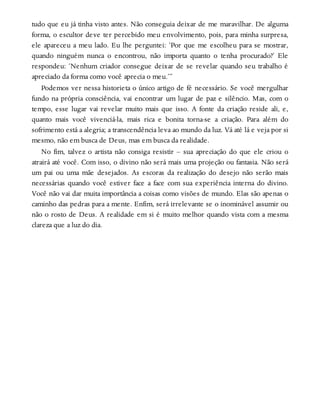 tudo que eu já tinha visto antes. Não conseguia deixar de me maravilhar. De alguma
forma, o escultor deve ter percebido meu envolvimento, pois, para minha surpresa,
ele apareceu a meu lado. Eu lhe perguntei: ‘Por que me escolheu para se mostrar,
quando ninguém nunca o encontrou, não importa quanto o tenha procurado?’ Ele
respondeu: ‘Nenhum criador consegue deixar de se revelar quando seu trabalho é
apreciado da forma como você aprecia o meu.’”
Podemos ver nessa historieta o único artigo de fé necessário. Se você mergulhar
fundo na própria consciência, vai encontrar um lugar de paz e silêncio. Mas, com o
tempo, esse lugar vai revelar muito mais que isso. A fonte da criação reside ali, e,
quanto mais você vivenciá-la, mais rica e bonita torna-se a criação. Para além do
sofrimento está a alegria; a transcendência leva ao mundo da luz. Vá até lá e veja por si
mesmo, não em busca de Deus, mas em busca da realidade.
No fim, talvez o artista não consiga resistir – sua apreciação do que ele criou o
atrairá até você. Com isso, o divino não será mais uma projeção ou fantasia. Não será
um pai ou uma mãe desejados. As escoras da realização do desejo não serão mais
necessárias quando você estiver face a face com sua experiência interna do divino.
Você não vai dar muita importância a coisas como visões de mundo. Elas são apenas o
caminho das pedras para a mente. Enfim, será irrelevante se o inominável assumir ou
não o rosto de Deus. A realidade em si é muito melhor quando vista com a mesma
clareza que a luz do dia.
 