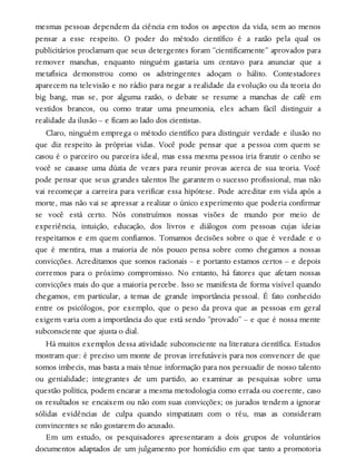 mesmas pessoas dependem da ciência em todos os aspectos da vida, sem ao menos
pensar a esse respeito. O poder do método científico é a razão pela qual os
publicitários proclamam que seus detergentes foram “cientificamente” aprovados para
remover manchas, enquanto ninguém gastaria um centavo para anunciar que a
metafísica demonstrou como os adstringentes adoçam o hálito. Contestadores
aparecem na televisão e no rádio para negar a realidade da evolução ou da teoria do
big bang, mas se, por alguma razão, o debate se resume a manchas de café em
vestidos brancos, ou como tratar uma pneumonia, eles acham fácil distinguir a
realidade da ilusão – e ficam ao lado dos cientistas.
Claro, ninguém emprega o método científico para distinguir verdade e ilusão no
que diz respeito às próprias vidas. Você pode pensar que a pessoa com quem se
casou é o parceiro ou parceira ideal, mas essa mesma pessoa iria franzir o cenho se
você se casasse uma dúzia de vezes para reunir provas acerca de sua teoria. Você
pode pensar que seus grandes talentos lhe garantem o sucesso profissional, mas não
vai recomeçar a carreira para verificar essa hipótese. Pode acreditar em vida após a
morte, mas não vai se apressar a realizar o único experimento que poderia confirmar
se você está certo. Nós construímos nossas visões de mundo por meio de
experiência, intuição, educação, dos livros e diálogos com pessoas cujas ideias
respeitamos e em quem confiamos. Tomamos decisões sobre o que é verdade e o
que é mentira, mas a maioria de nós pouco pensa sobre como chegamos a nossas
convicções. Acreditamos que somos racionais – e portanto estamos certos – e depois
corremos para o próximo compromisso. No entanto, há fatores que afetam nossas
convicções mais do que a maioria percebe. Isso se manifesta de forma visível quando
chegamos, em particular, a temas de grande importância pessoal. É fato conhecido
entre os psicólogos, por exemplo, que o peso da prova que as pessoas em geral
exigem varia com a importância do que está sendo “provado” – e que é nossa mente
subconsciente que ajusta o dial.
Há muitos exemplos dessa atividade subconsciente na literatura científica. Estudos
mostram que: é preciso um monte de provas irrefutáveis para nos convencer de que
somos imbecis, mas basta a mais tênue informação para nos persuadir de nosso talento
ou genialidade; integrantes de um partido, ao examinar as pesquisas sobre uma
questão política, podem encarar a mesma metodologia como errada ou coerente, caso
os resultados se encaixem ou não com suas convicções; os jurados tendem a ignorar
sólidas evidências de culpa quando simpatizam com o réu, mas as consideram
convincentes se não gostarem do acusado.
Em um estudo, os pesquisadores apresentaram a dois grupos de voluntários
documentos adaptados de um julgamento por homicídio em que tanto a promotoria
 