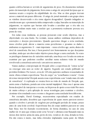 quanto a defesa haviam se servido de argumentos de peso. Os documentos incluíam
partes da transcrição do julgamento, bem como o artigo de um jornal da época que se
mostrara neutro a respeito da culpabilidade do réu. Mas os dois grupos tiveram
acesso a material um pouco diferente. O artigo de jornal mostrado a um grupo citava
os vizinhos descrevendo o réu como alguém desagradável. Quando indagados se
consideravam que a promotoria tinha comprovado a culpa, baseados na transcrição do
julgamento, os sujeitos que haviam sido levados a acreditar que o réu não era
simpático tendiam muito mais a concluir que a promotoria realmente provara seu
ponto de vista.
Em todas essas instâncias, as pessoas pensavam estar sendo objetivas, mas a
objetividade era uma ilusão. Na verdade, nossas análises cotidianas dependem de
convicções e desejos preexistentes. Quando queremos chegar a certa conclusão,
nosso cérebro pode alterar a maneira como percebemos e pesamos os dados e
analisamos os argumentos. E – mais importante – nosso cérebro age, assim, abaixo do
nível de consciência. Por isso, é bem possível crer honestamente no que desejamos
acreditar, ainda que um observador objetivo possa chegar a outra conclusão. Às vezes
os psicólogos chamam isso de raciocínio motivado, uma força a ser levada em conta ao
examinar por que podemos escolher acreditar numa sedutora visão de mundo
envolvendo a consciência universal e um universo amoroso.
Vamos analisar a interpretação de Deepak sobre a experiência de “entrar na luz”
ou enxergar uma aura ao redor de alguém. Segundo um estudo publicado no
periódico britânico The Lancet, cerca de 10% dos pacientes cardíacos ressuscitados de
morte clínica relatam experiências “fora do corpo” ou “semelhantes à morte”. Como
devemos interpretá-las? Deepak associa essas experiências a um “estado mais elevado
de consciência”. A explicação se encaixa bem na visão de mundo de Deepak, que,
assim como o budismo, postula um reino mental impalpável. Mas essa é apenas uma
forma desejável de interpretar o evento, ou há provas de apoio a essa visão? Por meio
de muito esforço e pela aplicação de novas tecnologias para examinar o cérebro,
cientistas vêm estudando esses eventos e chegaram a uma conclusão bem diferente.
Por exemplo, David Comings, neurocientista especializado em estados de
consciência alterados, descobriu que experiências de quase morte parecem ocorrer
quando o cérebro é privado de oxigênio por prolongado período de tempo, pouco
antes de uma lesão cerebral. Experiências fora do corpo também parecem ter uma
base física. Isso foi ilustrado recentemente, de forma dramática, no caso de uma
mulher de 43 anos que relatou sentir certa “leveza” e afirmava estar flutuando mais ou
menos dois metros acima da cama, perto do teto, vendo-se de cima, deitada no leito.
Ela não estava à morte, mas tinha eletrodos implantados numa parte do lóbulo
 