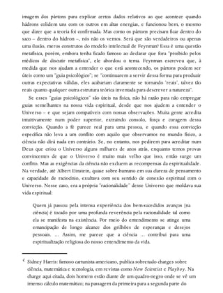 imagem dos pártons para explicar certos dados relativos ao que acontece quando
hádrons colidem uns com os outros em altas energias, e funcionou bem, o mesmo
que dizer que a teoria foi confirmada. Mas como os pártons precisam ficar dentro do
saco – dentro do hádron –, nós não os vemos. Será que são verdadeiros ou apenas
uma ilusão, meros construtos do modelo intelectual de Feynman? Essa é uma questão
metafísica, porém, embora tenha ficado famoso ao declarar que fora “proibido pelos
médicos de discutir metafísica”, ele abordou o tema. Feynman escreveu que, à
medida que nos ajudam a entender o que está acontecendo, os pártons podem ser
úteis como um “guia psicológico”; se “continuarem a servir dessa forma para produzir
outras expectativas válidas, eles acabariam claramente se tornando ‘reais’, talvez tão
reais quanto qualquer outra estrutura teórica inventada para descrever a natureza”.
Se esses “guias psicológicos” são úteis na física, não há razão para não empregar
guias semelhantes na nossa vida espiritual, desde que nos ajudem a entender o
Universo – e que sejam compatíveis com nossas observações. Muita gente acredita
intuitivamente num poder superior, extraindo consolo, força e coragem dessa
convicção. Quando a fé parece real para uma pessoa, e quando essa convicção
específica não leva a um conflito com aquilo que observamos no mundo físico, a
ciência não dirá nada em contrário. Se, no entanto, nos pedirem para acreditar num
Deus que criou o Universo alguns milhares de anos atrás, enquanto temos provas
convincentes de que o Universo é muito mais velho que isso, então surge um
conflito. Mas as exigências da ciência não excluem as recompensas da espiritualidade.
Na verdade, até Albert Einstein, quase sobre-humano em sua clareza de pensamento
e capacidade de raciocínio, exultava com seu sentido de conexão espiritual com o
Universo. Nesse caso, era a própria “racionalidade” desse Universo que moldava sua
vida espiritual:
Quem já passou pela intensa experiência dos bem-sucedidos avanços [na
ciência] é tocado por uma profunda reverência pela racionalidade tal como
ela se manifesta na existência. Por meio do entendimento se atinge uma
emancipação de longo alcance dos grilhões de esperanças e desejos
pessoais. … Assim, me parece que a ciência … contribui para uma
espiritualização religiosa do nosso entendimento da vida.
c Sidney Harris: famoso cartunista americano, publica sobretudo charges sobre
ciência, matemática e tecnologia, em revistas como New Scientist e Playboy. Na
charge aqui citada, dois homens estão diante de um quadro-negro onde se vê um
imenso cálculo matemático; na passagem da primeira para a segunda parte do
 