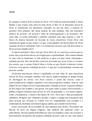 E
DEEPAK
u equiparo o futuro da fé ao futuro de Deus. A fé moderna numa divindade é muito
diluída, o que requer uma conversa mais direta. É fácil ver as discussões acerca de
Deus se transformar em murmúrios educados, no chá das cinco, a respeito de
questões bem distantes das coisas práticas da vida cotidiana. Para um incontável
número de pessoas, a fé pessoal é fonte de constrangimento e de hesitações. Por
outro lado, eu tenho defendido o caminho espiritual como algo urgente e vital. O
futuro do planeta depende da elevação de nossa consciência. Como Deus está
intimamente ligado ao que somos e ao que a vida significa, não há um futuro de Deus
separado do porvir individual. Você e eu tomaremos decisões que irão determinar se
Deus terá um amanhã viável.
O aspecto principal é fazer com que Deus deixe de ser uma força externa para se
tornar uma experiência interna, da religião para a espiritualidade. Não estamos falando
de uma volta ao misticismo. A vida moderna se apoia em duas coisas: informação e
satisfação pessoal. Mas não há fatos concretos provando que Jesus Cristo se levantou
dos mortos, que o arcanjo Gabriel ditou o Corão ou que Moisés realmente existiu.
Com isso, resta apenas a satisfação pessoal, e é aqui que a espiritualidade encontra sua
porta de entrada.
As pessoas anseiam por valores e significados em suas vidas. Se uma experiência
interna de Deus conseguir satisfazer esse anseio, poderá suplantar as antigas formas
de abordagem do divino. Um Deus externo e acima das nuvens, como o
representado pelas religiões populares, tem uma perspectiva sombria. Atrás de cada
púlpito há um relógio invisível tiquetaqueando, contando as horas, enquanto milhares
de fiéis fogem dos templos e das igrejas. Em quase todos os países desenvolvidos, o
público religioso diminuiu para menos de 20% da população, e, em muitos lugares,
como a Escandinávia, o número fica abaixo de 10%. Deus não é mais pessoalmente
satisfatório. Religiões que enfatizam o pecado, a culpa e o castigo não conseguem mais
atrair pessoas que desejam se realizar sem ser estigmatizadas (um exemplo é a
condenação da meditação oriental pela Igreja católica, por considerá-la herética).
Estou convencido da necessidade de uma mudança para dentro. Precisamos nos
libertar do peso do dogma religioso, mas também não podemos ceder ao
materialismo. Mesmo quando defendido por uma voz simpática, como a de Leonard, o
determinismo mecanicista não propicia satisfação pessoal a não ser por uma austera
 