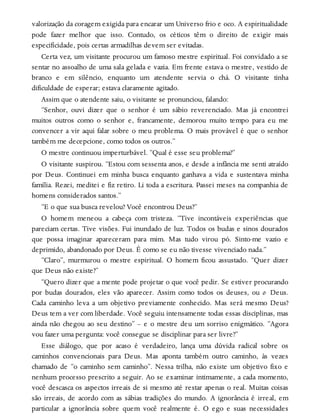 valorização da coragem exigida para encarar um Universo frio e oco. A espiritualidade
pode fazer melhor que isso. Contudo, os céticos têm o direito de exigir mais
especificidade, pois certas armadilhas devem ser evitadas.
Certa vez, um visitante procurou um famoso mestre espiritual. Foi convidado a se
sentar no assoalho de uma sala gelada e vazia. Em frente estava o mestre, vestido de
branco e em silêncio, enquanto um atendente servia o chá. O visitante tinha
dificuldade de esperar; estava claramente agitado.
Assim que o atendente saiu, o visitante se pronunciou, falando:
“Senhor, ouvi dizer que o senhor é um sábio reverenciado. Mas já encontrei
muitos outros como o senhor e, francamente, demorou muito tempo para eu me
convencer a vir aqui falar sobre o meu problema. O mais provável é que o senhor
também me decepcione, como todos os outros.”
O mestre continuou imperturbável. “Qual é esse seu problema?”
O visitante suspirou. “Estou com sessenta anos, e desde a infância me senti atraído
por Deus. Continuei em minha busca enquanto ganhava a vida e sustentava minha
família. Rezei, meditei e fiz retiro. Li toda a escritura. Passei meses na companhia de
homens considerados santos.”
“E o que sua busca revelou? Você encontrou Deus?”
O homem meneou a cabeça com tristeza. “Tive incontáveis experiências que
pareciam certas. Tive visões. Fui inundado de luz. Todos os budas e sinos dourados
que possa imaginar apareceram para mim. Mas tudo virou pó. Sinto-me vazio e
deprimido, abandonado por Deus. É como se eu não tivesse vivenciado nada.”
“Claro”, murmurou o mestre espiritual. O homem ficou assustado. “Quer dizer
que Deus não existe?”
“Quero dizer que a mente pode projetar o que você pedir. Se estiver procurando
por budas dourados, eles vão aparecer. Assim como todos os deuses, ou o Deus.
Cada caminho leva a um objetivo previamente conhecido. Mas será mesmo Deus?
Deus tem a ver com liberdade. Você seguiu intensamente todas essas disciplinas, mas
ainda não chegou ao seu destino” – e o mestre deu um sorriso enigmático. “Agora
vou fazer uma pergunta: você consegue se disciplinar para ser livre?”
Esse diálogo, que por acaso é verdadeiro, lança uma dúvida radical sobre os
caminhos convencionais para Deus. Mas aponta também outro caminho, às vezes
chamado de “o caminho sem caminho”. Nessa trilha, não existe um objetivo fixo e
nenhum processo prescrito a seguir. Ao se examinar intimamente, a cada momento,
você descasca os aspectos irreais de si mesmo até restar apenas o real. Muitas coisas
são irreais, de acordo com as sábias tradições do mundo. A ignorância é irreal, em
particular a ignorância sobre quem você realmente é. O ego e suas necessidades
 