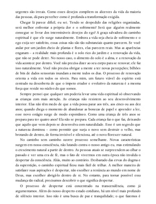 urgentes são irreais. Como esses desejos compõem os alicerces da vida da maioria
das pessoas, dá para perceber como é profunda a transformação exigida.
Chegar lá parece difícil, eu sei. Tendo se despedido das religiões organizadas,
será melhor enfrentar a própria dor e o sofrimento? Será que alguém realmente
consegue se livrar dos intermináveis desejos do ego? A graça salvadora do caminho
espiritual é que ele surge naturalmente. Embora a vida seja cheia de sofrimento e o
ego exija ser satisfeito, essas coisas não são tão substanciais quanto parecem. Se você
andar por um jardim cheio de plantas e flores, elas parecem reais. Mas as aparências
enganam – a realidade mais profunda é o solo rico do jardim e a renovação da vida,
que não se pode deter. No nosso caso, o alimento do solo é a alma, e a renovação da
vida acontece por dentro. Você não precisa dizer ao seu corpo para se renovar; ele faz
isso naturalmente. Você não precisa obrigar a mente a ter novas percepções; bilhões
de bits de dados sensoriais inundam a mente todos os dias. O processo de renovação
orienta a vida em todos os níveis. Para mim, um futuro viável do espírito está
centrado na descoberta de que o ímpeto criador e evolutivo da natureza é a mesma
força que reside no núcleo do que somos.
Sempre pensei que qualquer um poderia levar uma vida espiritual só observando
as crianças com mais atenção. As crianças não resistem ao seu desenvolvimento
interior. Elas não têm medo de que a vida possa parar aos três, aos cinco ou aos dez
anos; quando chega o momento de abandonar as bonecas de papel e aprender a ler,
esse novo estágio surge de modo espontâneo. Como uma criança de três anos se
prepara para ter quatro anos? Ela não se prepara. Cada criança faz o que faz, deixando
que aquilo que vem depois se desenvolva com naturalidade. Esse é um segredo que
a natureza dominou – como permitir que surja o novo sem destruir o velho, mas
brotando de dentro, de forma invisível e silenciosa, até o novo florescer natural.
No caminho sem caminho ocorre processo semelhante. Novas características
surgem em nossa consciência, não lutando contra o nosso antigo eu, mas estimulando
o crescimento natural a partir de dentro. As pessoas atuais se surpreendem ao olhar o
passado e ver uma era de fé, mas o fato de vivermos em outra época não invalida o
despertar da consciência. Aliás, muito ao contrário. Desbastado das ervas do dogma e
da superstição, o caminho espiritual ficou mais fácil de trilhar. A melhor maneira de
satisfazer suas aspirações é despertar, não escolher a renúncia ao mundo em nome de
Deus, mas escolher abrigá-lo dentro de si. No entanto, para tornar possível essa
mudança tão radical, precisamos descobrir o que significa despertar.
O processo de despertar está concentrado na transcendência, como já
argumentamos. Além do nosso desperto estado cotidiano, há um nível mais profundo
de silêncio interior. Isso não é uma busca de paz e tranquilidade; o que fazemos é
 