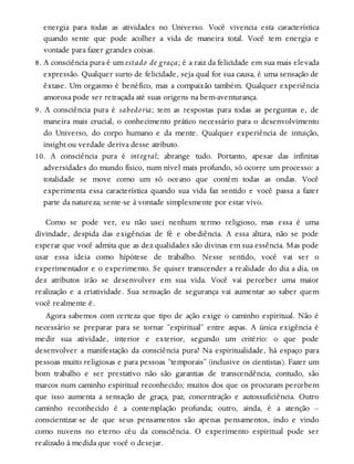 energia para todas as atividades no Universo. Você vivencia esta característica
quando sente que pode acolher a vida de maneira total. Você tem energia e
vontade para fazer grandes coisas.
8. A consciência pura é um estado de graça; é a raiz da felicidade em sua mais elevada
expressão. Qualquer surto de felicidade, seja qual for sua causa, é uma sensação de
êxtase. Um orgasmo é benéfico, mas a compaixão também. Qualquer experiência
amorosa pode ser retraçada até suas origens na bem-aventurança.
9. A consciência pura é sabedoria; tem as respostas para todas as perguntas e, de
maneira mais crucial, o conhecimento prático necessário para o desenvolvimento
do Universo, do corpo humano e da mente. Qualquer experiência de intuição,
insight ou verdade deriva desse atributo.
10. A consciência pura é integral; abrange tudo. Portanto, apesar das infinitas
adversidades do mundo físico, num nível mais profundo, só ocorre um processo: a
totalidade se move como um só oceano que contém todas as ondas. Você
experimenta essa característica quando sua vida faz sentido e você passa a fazer
parte da natureza; sente-se à vontade simplesmente por estar vivo.
Como se pode ver, eu não usei nenhum termo religioso, mas essa é uma
divindade, despida das exigências de fé e obediência. A essa altura, não se pode
esperar que você admita que as dez qualidades são divinas em sua essência. Mas pode
usar essa ideia como hipótese de trabalho. Nesse sentido, você vai ser o
experimentador e o experimento. Se quiser transcender a realidade do dia a dia, os
dez atributos irão se desenvolver em sua vida. Você vai perceber uma maior
realização e a criatividade. Sua sensação de segurança vai aumentar ao saber quem
você realmente é.
Agora sabemos com certeza que tipo de ação exige o caminho espiritual. Não é
necessário se preparar para se tornar “espiritual” entre aspas. A única exigência é
medir sua atividade, interior e exterior, segundo um critério: o que pode
desenvolver a manifestação da consciência pura? Na espiritualidade, há espaço para
pessoas muito religiosas e para pessoas “temporais” (inclusive os cientistas). Fazer um
bom trabalho e ser prestativo não são garantias de transcendência, contudo, são
marcos num caminho espiritual reconhecido; muitos dos que os procuram percebem
que isso aumenta a sensação de graça, paz, concentração e autossuficiência. Outro
caminho reconhecido é a contemplação profunda; outro, ainda, é a atenção –
conscientizar-se de que seus pensamentos são apenas pensamentos, indo e vindo
como nuvens no eterno céu da consciência. O experimento espiritual pode ser
realizado à medida que você o desejar.
 