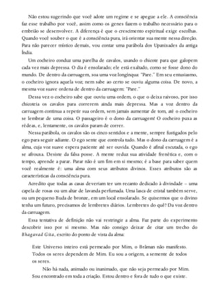 Não estou sugerindo que você adote um regime e se apegue a ele. A consciência
faz esse trabalho por você, assim como os genes fazem o trabalho necessário para o
embrião se desenvolver. A diferença é que o crescimento espiritual exige escolhas.
Quando você souber o que é a consciência pura, irá orientar sua mente nessa direção.
Para não parecer místico demais, vou contar uma parábola dos Upanixades da antiga
Índia.
Um cocheiro conduz uma parelha de cavalos, usando o chicote para que galopem
cada vez mais depressa. O dia é ensolarado; ele está exaltado, como se fosse dono do
mundo. De dentro da carruagem, soa uma voz longínqua: “Pare.” Em seu entusiasmo,
o cocheiro ignora aquela voz; nem sabe ao certo se ouviu alguma coisa. De novo, a
mesma voz suave ordena de dentro da carruagem: “Pare.”
Dessa vez o cocheiro sabe que ouviu uma ordem, o que o deixa raivoso, por isso
chicoteia os cavalos para correrem ainda mais depressa. Mas a voz dentro da
carruagem continua a repetir sua ordem, sem jamais aumentar de tom, até o cocheiro
se lembrar de uma coisa. O passageiro é o dono da carruagem! O cocheiro puxa as
rédeas, e, lentamente, os cavalos param de correr.
Nessa parábola, os cavalos são os cinco sentidos e a mente, sempre fustigados pelo
ego para seguir adiante. O ego sente que controla tudo. Mas o dono da carruagem é a
alma, cuja voz suave espera paciente até ser ouvida. Quando é afinal escutada, o ego
se afrouxa. Desiste da falsa posse. A mente reduz sua atividade frenética e, com o
tempo, aprende a parar. Parar não é um fim em si mesmo; é a base para saber quem
você realmente é: uma alma com seus atributos divinos. Esses atributos são as
características da consciência pura.
Acredito que todas as casas deveriam ter um recanto dedicado à divindade – uma
capela de rosas ou um altar de lavanda perfumada. Uma lasca de cristal também serve,
ou um pequeno Buda de bronze, em um local ensolarado. Se quisermos que o divino
tenha um futuro, precisamos de lembretes diários. Lembretes do quê? Da voz dentro
da carruagem.
Essa tentativa de definição não vai restringir a alma. Faz parte do experimento
descobrir isso por si mesmo. Mas não consigo deixar de citar um trecho do
Bhagavad Gita, escrito do ponto de vista da alma:
Este Universo inteiro está permeado por Mim, o Brâman não manifesto.
Todos os seres dependem de Mim. Eu sou a origem, a semente de todos
os seres.
Não há nada, animado ou inanimado, que não seja permeado por Mim.
Sou encontrado em toda a criação. Estou dentro e fora de tudo o que existe.
 