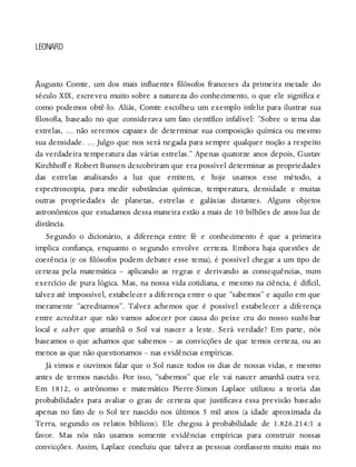 A
LEONARD
ugusto Comte, um dos mais influentes filósofos franceses da primeira metade do
século XIX, escreveu muito sobre a natureza do conhecimento, o que ele significa e
como podemos obtê-lo. Aliás, Comte escolheu um exemplo infeliz para ilustrar sua
filosofia, baseado no que considerava um fato científico infalível: “Sobre o tema das
estrelas, … não seremos capazes de determinar sua composição química ou mesmo
sua densidade. … Julgo que nos será negada para sempre qualquer noção a respeito
da verdadeira temperatura das várias estrelas.” Apenas quatorze anos depois, Gustav
Kirchhoff e Robert Bunsen descobriram que era possível determinar as propriedades
das estrelas analisando a luz que emitem, e hoje usamos esse método, a
espectroscopia, para medir substâncias químicas, temperatura, densidade e muitas
outras propriedades de planetas, estrelas e galáxias distantes. Alguns objetos
astronômicos que estudamos dessa maneira estão a mais de 10 bilhões de anos-luz de
distância.
Segundo o dicionário, a diferença entre fé e conhecimento é que a primeira
implica confiança, enquanto o segundo envolve certeza. Embora haja questões de
coerência (e os filósofos podem debater esse tema), é possível chegar a um tipo de
certeza pela matemática – aplicando as regras e derivando as consequências, num
exercício de pura lógica. Mas, na nossa vida cotidiana, e mesmo na ciência, é difícil,
talvez até impossível, estabelecer a diferença entre o que “sabemos” e aquilo em que
meramente “acreditamos”. Talvez achemos que é possível estabelecer a diferença
entre acreditar que não vamos adoecer por causa do peixe cru do nosso sushi-bar
local e saber que amanhã o Sol vai nascer a leste. Será verdade? Em parte, nós
baseamos o que achamos que sabemos – as convicções de que temos certeza, ou ao
menos as que não questionamos – nas evidências empíricas.
Já vimos e ouvimos falar que o Sol nasce todos os dias de nossas vidas, e mesmo
antes de termos nascido. Por isso, “sabemos” que ele vai nascer amanhã outra vez.
Em 1812, o astrônomo e matemático Pierre-Simon Laplace utilizou a teoria das
probabilidades para avaliar o grau de certeza que justificava essa previsão baseado
apenas no fato de o Sol ter nascido nos últimos 5 mil anos (a idade aproximada da
Terra, segundo os relatos bíblicos). Ele chegou à probabilidade de 1.826.214:1 a
favor. Mas nós não usamos somente evidências empíricas para construir nossas
convicções. Assim, Laplace concluiu que talvez as pessoas confiassem muito mais no
 