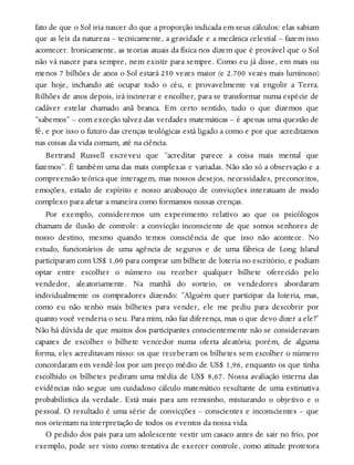 fato de que o Sol iria nascer do que a proporção indicada em seus cálculos: elas sabiam
que as leis da natureza – tecnicamente, a gravidade e a mecânica celestial – fazem isso
acontecer. Ironicamente, as teorias atuais da física nos dizem que é provável que o Sol
não vá nascer para sempre, nem existir para sempre. Como eu já disse, em mais ou
menos 7 bilhões de anos o Sol estará 250 vezes maior (e 2.700 vezes mais luminoso)
que hoje, inchando até ocupar todo o céu, e provavelmente vai engolir a Terra.
Bilhões de anos depois, irá incinerar e encolher, para se transformar numa espécie de
cadáver estelar chamado anã branca. Em certo sentido, tudo o que dizemos que
“sabemos” – com exceção talvez das verdades matemáticas – é apenas uma questão de
fé, e por isso o futuro das crenças teológicas está ligado a como e por que acreditamos
nas coisas da vida comum, até na ciência.
Bertrand Russell escreveu que “acreditar parece a coisa mais mental que
fazemos”. É também uma das mais complexas e variadas. Não são só a observação e a
compreensão teórica que interagem, mas nossos desejos, necessidades, preconceitos,
emoções, estado de espírito e nosso arcabouço de convicções interatuam de modo
complexo para afetar a maneira como formamos nossas crenças.
Por exemplo, consideremos um experimento relativo ao que os psicólogos
chamam de ilusão de controle: a convicção inconsciente de que somos senhores de
nosso destino, mesmo quando temos consciência de que isso não acontece. No
estudo, funcionários de uma agência de seguros e de uma fábrica de Long Island
participaram com US$ 1,00 para comprar um bilhete de loteria no escritório, e podiam
optar entre escolher o número ou receber qualquer bilhete oferecido pelo
vendedor, aleatoriamente. Na manhã do sorteio, os vendedores abordaram
individualmente os compradores dizendo: “Alguém quer participar da loteria, mas,
como eu não tenho mais bilhetes para vender, ele me pediu para descobrir por
quanto você venderia o seu. Para mim, não faz diferença, mas o que devo dizer a ele?”
Não há dúvida de que muitos dos participantes conscientemente não se consideravam
capazes de escolher o bilhete vencedor numa oferta aleatória; porém, de alguma
forma, eles acreditavam nisso: os que receberam os bilhetes sem escolher o número
concordaram em vendê-los por um preço médio de US$ 1,96, enquanto os que tinha
escolhido os bilhetes pediram uma média de US$ 8,67. Nossa avaliação interna das
evidências não segue um cuidadoso cálculo matemático resultante de uma estimativa
probabilística da verdade. Está mais para um remoinho, misturando o objetivo e o
pessoal. O resultado é uma série de convicções – conscientes e inconscientes – que
nos orientam na interpretação de todos os eventos da nossa vida.
O pedido dos pais para um adolescente vestir um casaco antes de sair no frio, por
exemplo, pode ser visto como tentativa de exercer controle, como atitude protetora
 