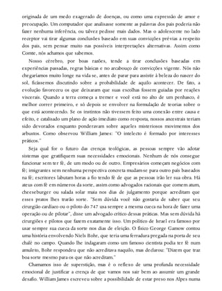 originada de um medo exagerado de doenças, ou como uma expressão de amor e
preocupação. Um computador que analisasse somente as palavras dos pais poderia não
fazer nenhuma inferência, ou talvez pedisse mais dados. Mas o adolescente no lado
receptor vai tirar algumas conclusões baseado em suas convicções prévias a respeito
dos pais, sem pensar muito nas possíveis interpretações alternativas. Assim como
Comte, nós achamos que sabemos.
Nosso cérebro, por boas razões, tende a tirar conclusões baseadas em
experiências passadas, regras básicas e no arcabouço de convicções vigente. Nós não
chegaríamos muito longe na vida se, antes de parar para assistir à beleza do nascer do
sol, ficássemos discutindo sobre a probabilidade de aquilo acontecer. De fato, a
evolução favoreceu os que deixaram que suas escolhas fossem guiadas por reações
viscerais. Quando a terra começa a tremer e você está no alto de um penhasco, é
melhor correr primeiro, e só depois se envolver na formulação de teorias sobre o
que está acontecendo. Se os instintos não tivessem feito uma conexão entre causa e
efeito, e catalisado um plano de ação imediato como resposta, nossos ancestrais teriam
sido devorados enquanto ponderavam sobre aqueles misteriosos movimentos dos
arbustos. Como observou William James: “O intelecto é formado por interesses
práticos.”
Seja qual for o futuro das crenças teológicas, as pessoas sempre vão adotar
sistemas que gratifiquem suas necessidades emocionais. Nenhum de nós consegue
funcionar sem ter fé, de um modo ou de outro. Empresários começam negócios com
fé; imigrantes sem nenhuma perspectiva concreta mudam-se para outro país baseados
na fé; escritores labutam horas a fio tendo fé de que as pessoas irão ler sua obra. Há
ateus com fé em números da sorte, assim como advogados racionais que comem atum,
cheeseburger ou salada solar maia nos dias de julgamento porque acreditam que
esses pratos lhes trarão sorte. “Sem dúvida você não gostaria de saber que seu
cirurgião cardíaco ou o piloto do 747 usa sempre a mesma cueca na hora de fazer uma
operação ou de pilotar”, disse um advogado crítico dessas práticas. Mas sem dúvida há
cirurgiões e pilotos que fazem exatamente isso. Um político de Israel era famoso por
usar sempre sua cueca da sorte nos dias de eleição. O físico George Gamow contou
uma história envolvendo Niels Bohr, que teria uma ferradura pregada na porta de seu
chalé no campo. Quando lhe indagaram como um famoso cientista podia ter fé num
amuleto, Bohr respondeu que não acreditava naquilo, mas declarou: “Dizem que traz
boa sorte mesmo para os que não acreditam.”
Chamamos isso de superstição, mas é o reflexo de uma profunda necessidade
emocional de justificar a crença de que vamos nos sair bem ao assumir um grande
desafio. William James escreveu sobre a possibilidade de estar preso nos Alpes numa
 