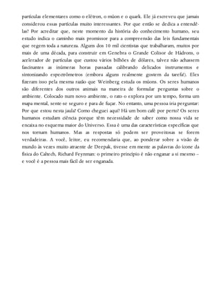 partículas elementares como o elétron, o múon e o quark. Ele já escreveu que jamais
considerou essas partículas muito interessantes. Por que então se dedica a entendê-
las? Por acreditar que, neste momento da história do conhecimento humano, seu
estudo indica o caminho mais promissor para a compreensão das leis fundamentais
que regem toda a natureza. Alguns dos 10 mil cientistas que trabalharam, muitos por
mais de uma década, para construir em Genebra o Grande Colisor de Hádrons, o
acelerador de partículas que custou vários bilhões de dólares, talvez não achassem
fascinantes as inúmeras horas passadas calibrando delicados instrumentos e
sintonizando espectrômetros (embora alguns realmente gostem da tarefa!). Eles
fizeram isso pela mesma razão que Weinberg estuda os múons. Os seres humanos
são diferentes dos outros animais na maneira de formular perguntas sobre o
ambiente. Colocado num novo ambiente, o rato o explora por um tempo, forma um
mapa mental, sente-se seguro e para de fuçar. No entanto, uma pessoa iria perguntar:
Por que estou nesta jaula? Como cheguei aqui? Há um bom café por perto? Os seres
humanos estudam ciência porque têm necessidade de saber como nossa vida se
encaixa no esquema maior do Universo. Essa é uma das características específicas que
nos tornam humanos. Mas as respostas só podem ser proveitosas se forem
verdadeiras. A você, leitor, eu recomendaria que, ao ponderar sobre a visão de
mundo às vezes muito atraente de Deepak, tivesse em mente as palavras do ícone da
física do Caltech, Richard Feynman: o primeiro princípio é não enganar a si mesmo –
e você é a pessoa mais fácil de ser enganada.
 