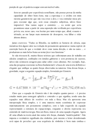 posição de que só poderia escapar com um incrível salto.
Sem ter passado por experiência semelhante, não possuo provas da minha
capacidade de obter bom êxito, mas a esperança e o crédito em mim
mesmo garantem-me que não vou errar o alvo, e vou estimular meus pés
para executar algo que, sem essas emoções subjetivas, talvez fosse
impossível. Mas vamos supor o contrário: … eu sentir que seria
pecaminoso atuar a partir de uma suposição não verificada por experiência
prévia; ora, nesse caso, vou hesitar por tanto tempo que, afinal, exausto e
trêmulo, ao me lançar num momento de desespero, vou falhar e rolar
abismo abaixo.
James escreveu: “Todos os filósofos, ou também os homens de ciência, cujas
iniciativas têm algum valor na evolução do pensamento apoiaram-se numa espécie de
convicção burra de que a verdade deve estar numa direção, e não na outra … e
produziram os mais belos frutos ao tentar fazer isso funcionar.”
Se não tivessem fé, muitos físicos teóricos que enfrentaram anos de trabalho em
cálculos complexos, confinados em úmidos gabinetes e sem promessa de sucesso,
talvez não sentissem coragem para saltar sobre esses abismos. Por exemplo, hoje,
uma das pesquisas essenciais na física fundamental é a busca de uma teoria definitiva e
elegante que unifique as quatro forças observadas na natureza. Uma dessas forças, a
gravidade, segue a seguinte equação simples, formulada por Einstein:
Claro que a equação de Einstein não é tão simples quanto parece – é preciso
estudar muito para conseguir aplicá-la e entender o que significa, sendo uma das
equações mais difíceis de resolver em toda a física. Mas ela apresenta uma
interpretação física simples, e é uma maneira muito econômica de expressar
matematicamente um pensamento complexo, com o lado esquerdo da equação
representando a estrutura do espaço-tempo, enquanto o direito representa seu
conteúdo de matéria-energia. Para um físico, trata-se de uma equação elegante. Agora
dê uma olhada na teoria atual das outras três forças, chamada “modelo-padrão”. Não
importa o verdadeiro significado dos símbolos, pois mesmo o leitor desinformado
será capaz de perceber que essa sequência de símbolos é bem mais confusa e
 