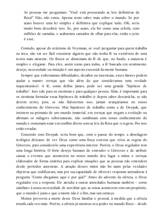 As pessoas me perguntam: “Você está procurando as leis definitivas da
física?” Não, não estou. Apenas tento saber mais sobre o mundo. Se por
acaso houver uma lei simples e definitiva que explique tudo, OK, seria
muito bom descobrir isso. Se, por acaso, ela for como uma cebola, com
milhões de camadas, e acabarmos cansados de olhar para elas, então o jeito
é esse.
Contudo, apesar do ceticismo de Feynman, se você perguntar para quem trabalha
na área, não vai ser fácil encontrar alguém que não tenha fé na existência de uma
teoria mais atraente. Os físicos se alimentam da fé de que, no fundo, a natureza é
simples e elegante. Para eles, assim como para todos, a fé baseada em sentimento,
desejo, necessidade ou intuição é um aspecto essencial da mente humana.
Sempre que enfrentamos dificuldades, desafios ou incertezas, esses fatores podem
ajudar a manter crenças que vão além do que consideramos uma verdade
inquestionável. A fé, como define James, pode ser uma grande “hipótese de
trabalho”. Isso vale para os cientistas e para qualquer pessoa. Aliás, é importante para
os cientistas formular essas hipóteses de trabalho (e depois saber descartá-las, se não
derem certo), pois, se não fizéssemos isso, jamais avançaríamos no nosso
conhecimento do Universo. Mas hipóteses de trabalho como a de Deepak, que
insistem na primazia de um mundo imaterial, em crenças que negam a evolução ou
afirmam os milagres sobrenaturais, não combinam com nosso conhecimento do
mundo e costumam estar em conflito direto com as leis da física que o regem. Por isso
estão erradas.
Concordo com Deepak: seria bom que, com o passar do tempo, a abordagem
teológica deixasse de ver Deus como uma força externa que criou as regras do
Universo, para considerá-lo uma experiência interior. Porém, o Deus regulador tem
uma longa história. O forte desejo humano de entender o Universo e de atribuir
causas a eventos que acontecem no nosso mundo deu lugar a mitos e crenças
elaborados de forma sintética para explicar situações que as pessoas não entendem
desde períodos ancestrais. A atração desses mitos não foi tanto pelas verdades
objetivas que codificavam, mas por sua capacidade de oferecer respostas animadoras à
pergunta “Como chegamos aqui e por quê?” Antes do advento da ciência, o Deus
regulador era a resposta. Ele atendia a outras ansiedades humanas também – como
satisfazer à nossa necessidade de acreditar que as coisas acontecem com um propósito,
que o mundo é justo e que a morte não é o fim, mas um começo.
Muitos preveem a morte desse Deus familiar e pessoal, à medida que a ciência
triunfa cada vez mais. Porém, a ciência já mostrou seu poder no mundo físico – desde
 