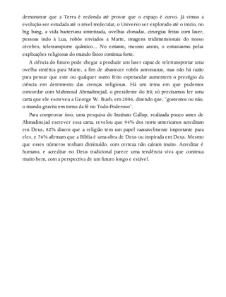 demonstrar que a Terra é redonda até provar que o espaço é curvo. Já vimos a
evolução ser estudada até o nível molecular, o Universo ser explorado até o início, no
big bang, a vida bacteriana sintetizada, ovelhas clonadas, cirurgias feitas com laser,
pessoas indo à Lua, robôs enviados a Marte, imagens tridimensionais do nosso
cérebro, teletransporte quântico… No entanto, mesmo assim, o entusiasmo pelas
explicações religiosas do mundo físico continua forte.
A ciência do futuro pode chegar a produzir um laser capaz de teletransportar uma
ovelha sintética para Marte, a fim de abastecer robôs astronautas, mas não há razão
para pensar que este ou qualquer outro feito espetacular aumentem o prestígio da
ciência em detrimento das crenças religiosas. Há um tema em que podemos
concordar com Mahmoud Ahmadinejad, o presidente do Irã; só precisamos ler uma
carta que ele escreveu a George W. Bush, em 2006, dizendo que, “gostemos ou não,
o mundo gravita em torno da fé no Todo-Poderoso”.
Para comprovar isso, uma pesquisa do Instituto Gallup, realizada pouco antes de
Ahmadinejad escrever essa carta, revelou que 94% dos norte-americanos acreditam
em Deus, 82% dizem que a religião tem um papel razoavelmente importante para
eles, e 76% afirmam que a Bíblia é uma obra de Deus ou inspirada em Deus. Mesmo
que esses números tenham diminuído, com certeza não caíram muito. Acreditar é
humano, e acreditar no Deus tradicional parece uma tendência viva que continua
muito bem, com a perspectiva de um futuro longo e estável.
 