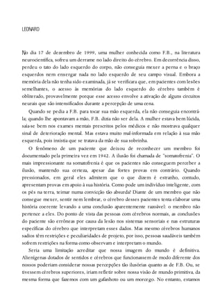 N
LEONARD
o dia 17 de dezembro de 1999, uma mulher conhecida como F.B., na literatura
neurocientífica, sofreu um derrame no lado direito do cérebro. Em decorrência disso,
perdeu o tato do lado esquerdo do corpo, não conseguia mexer a perna e o braço
esquerdos nem enxergar nada no lado esquerdo de seu campo visual. Embora a
memória dela não tenha sido examinada, já se verificara que, em pacientes com lesões
semelhantes, o acesso às memórias do lado esquerdo do cérebro também é
obliterado, provavelmente porque esse acesso envolve a ativação de alguns circuitos
neurais que são intensificados durante a percepção de uma cena.
Quando se pedia a F.B. para tocar sua mão esquerda, ela não conseguia encontrá-
la; quando lhe apontavam a mão, F.B. dizia não ser dela. A mulher estava bem lúcida,
saía-se bem nos exames mentais prescritos pelos médicos e não mostrava qualquer
sinal de deterioração mental. Mas estava muito mal-informada em relação à sua mão
esquerda, pois insistia que se tratava da mão de sua sobrinha.
O fenômeno de um paciente que deixou de reconhecer um membro foi
documentado pela primeira vez em 1942. A ilusão foi chamada de “somatofrenia”. O
mais impressionante na somatofrenia é que os pacientes não conseguem perceber a
ilusão, mantendo sua certeza, apesar das fortes provas em contrário. Quando
pressionados, em geral eles admitem que o que dizem é estranho, contudo,
apresentam provas em apoio à sua história. Como pode um indivíduo inteligente, com
os pés na terra, teimar numa convicção tão absurda? Diante de um membro que não
consegue mexer, sentir nem lembrar, o cérebro desses pacientes tenta elaborar uma
história coerente levando a uma conclusão aparentemente razoável: o membro não
pertence a eles. Do ponto de vista das pessoas com cérebros normais, as conclusões
do paciente são errôneas por causa da lesão nos sistemas sensoriais e nas estruturas
específicas do cérebro que interpretam esses dados. Mas mesmo cérebros humanos
sadios têm restrições e peculiaridades de projeto, por isso, pessoas saudáveis também
sofrem restrições na forma como observam e interpretam o mundo.
Seria uma limitação acreditar que nossa imagem do mundo é definitiva.
Alienígenas dotados de sentidos e cérebros que funcionassem de modo diferente dos
nossos poderiam considerar nossas percepções tão ilusórias quanto as de F.B. Ou, se
tivessem cérebros superiores, iriam refletir sobre nossa visão de mundo primitiva, da
mesma forma que fazemos com um gafanhoto ou um morcego. No entanto, estamos
 