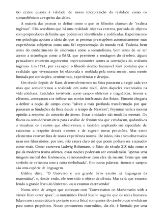 tão certos quanto à validade de nossa interpretação da realidade como os
somatofrênicos a respeito das deles.
A maioria das pessoas se define como o que os filósofos chamam de “realista
ingênuo”. Elas acreditam que há uma realidade objetiva externa, povoada de objetos
com propriedades definidas que podem ser identificadas e codificadas. Experimentos
em psicologia apoiam a ideia de que as pessoas pressupõem automaticamente suas
experiências subjetivas como uma fiel representação do mundo real. Todavia, bem
antes do conhecimento de síndromes como a somatofrenia, bem antes de se ter
acesso a tecnologias como a fMRI, que permitem a sondagem do cérebro, alguns
pensadores reuniram argumentos impressionantes contra as convicções do realismo
ingênuo. Em 1781, por exemplo, o filósofo alemão Immanuel Kant postulou que a
realidade que vivenciamos foi elaborada e moldada pela nossa mente, uma mente
limitada por convicções, sentimentos, experiências e desejos.
Um século depois de Kant, desenvolvimentos na física passaram a exigir cada vez
mais que consideremos a realidade em outro nível, além daqueles vivenciados na
vida cotidiana. Entidades invisíveis, como campos elétricos e magnéticos, átomos e
elétrons, começaram a se infiltrar nas teorias intelectuais dos físicos. Einstein chegaria
a definir a noção de campo como “talvez a mais profunda transformação por que
passaram as fundações da física desde o tempo de Newton”; Feynman teria a mesma
opinião a respeito do conceito do átomo. Essas entidades são modelos mentais. Os
físicos os consideraram úteis para a análise de fenômenos que estudavam, ajudando-os
a visualizar os eventos que observavam, e também ampliando sua capacidade de
raciocinar a respeito desses eventos e de sugerir novas previsões. Mas esses
elementos estavam fora de nossa experiência normal. De início, não eram observados
nem nos laboratórios, por isso, não estava claro até que ponto podiam ser encarados
como reais. Como escreveu Ludwig Boltzmann, o físico do século XIX tido como o
pai da moderna teoria atômica, essas noções poderiam ser consideradas “apenas uma
imagem mental dos fenômenos, relacionando-se com eles da mesma forma que um
símbolo se relaciona com a coisa simbolizada”. Em outras palavras, átomos e campos
são uma espécie de linguagem.
Galileu disse: “O Universo é um grande livro escrito na linguagem da
matemática”, e, desde então, ele tem sido o objeto da ciência. Mas será que estamos
lendo o grande livro do Universo, ou o estamos escrevendo?
Numa série de artigos que começam com “Conversation on Mathematics with a
visitor from outer space”, o matemático David Ruelle sugeriu que os seres humanos
lidam com a matemática (e portanto com a física) com partes do cérebro que evoluíram
para outros propósitos. Nosso pensamento matemático, diz ele, é limitado por uma
 